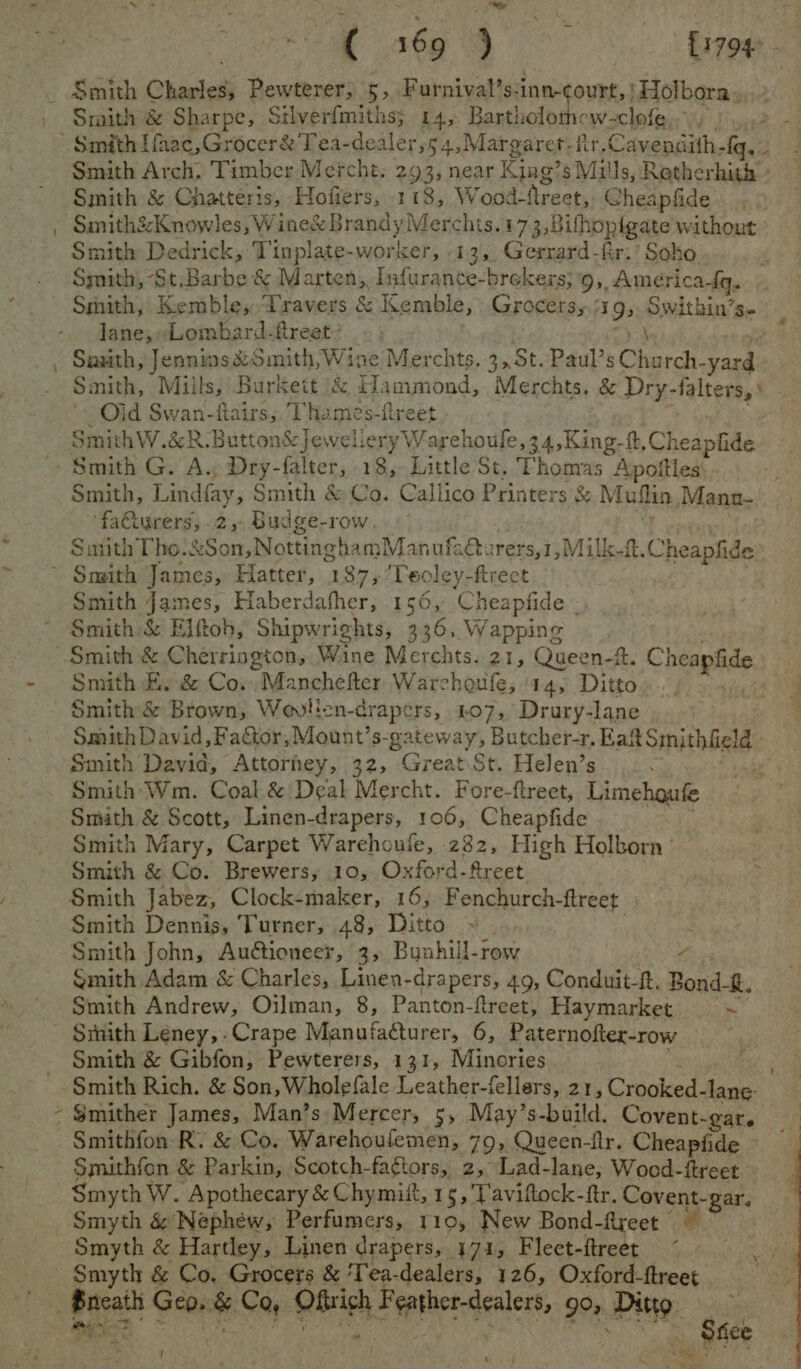 ek Wao Smith & Sharpe, Silverfmiths; 14, Bartholom< w-clofe ‘i Smith Arch, Timber Mercht. 293, near King’s Mills, Retherhith + Smith & Chatteris, Hofiers, 118, Wood- Areet, Cheapfide Smith&Knowles, Wine& Brandy Merchis.173, Bilhopigate without Smith Dedrick, Tinplate-worker, 13, Gerrard-fir.’ Soho Smith, -St,Barbe & Marten, Infurance-brekers;9, America Sq. Smith, Kemble, ‘Travers & Kemble, Grocers, 39) South 5 lane, Lombard-ftreet’ Sauth, Jennins&Smith, Wine Merchts. 3. St. Paul’s Church. as Sinith, Miils, Burkett & Hammond, Merchts. & Dry- falters, Oid Swan-fairs,, Thames-freet . SmithW.&R.Butto: n& Jewelery Wareh ioufe,34,King- ft, Cheapfide Smith G. A. Dry-falter, 18, Little St. Thomas Apoities: Smith, Lindfay, Smith & Co. Callico Printers & Muflin Mann- ‘facturers, 2, Budge-row. SmithTho:&Son, Nottingham Manufacturers,1,Milk-ft. Cheapfide ) Smith James, Haberdafher, 156, Cheapfide - Smith & Elftob, Shipwrights, 336, Wapping Smith E. & Co. “Manchefter Warchoufe, 14, Ditto Smith & Brown, Wovilen-drapers, 407, Drury-lane Smith David, Factor, Mount’s- Rakeway) Butcher-r, Bae Srpushligiee: Smith David, Attorney, 32, Great St. Helen’s be Smith Wm. Coal & Deal Mercht. Fore-ftreet, Limehoute Smith & Scott, Linen-drapers, 106, Cheapfide Smith Mary, Carpet Warehoule, 282, High Holborn’ Smith & Co. Brewers, 10, Oxford-fireet Smith Jabez, Clock-maker, 16, Fenchurch-ftreet Smith Dennis, Turner, 48, Ditto » . Smith John, Autioneer, 3, Bunhill-row v Smith Adam & Charles, Linen-drapers, 49, Conduit-f. Bond. Smith Andrew, Oilman, 8, Panton-freet, Haymarket % Smith & Gibfon, Pewterers, 131, Minories Smith Rich. & Son, Wholefale Leather-fellers, 21, Cipoked: aa Smither James, Man’s Mercer, 5, May’s baild. Covent-gar. Smithfon R. & Co, Warehoulemen, 79, Queen-fir. Cheapfide Smithfon & Parkin, Scotch-fagtors, 2, Lad-lane, Wood-ftreet Smyth W. ‘Apothecary & Chymiit, 15,'Taviftock-ftr. Covent gary Smyth & Nephew, Perfumers, 110, New Bond-ftreet Smyth & Hartley, Linen drapers, 171, Fleet-itreet (
