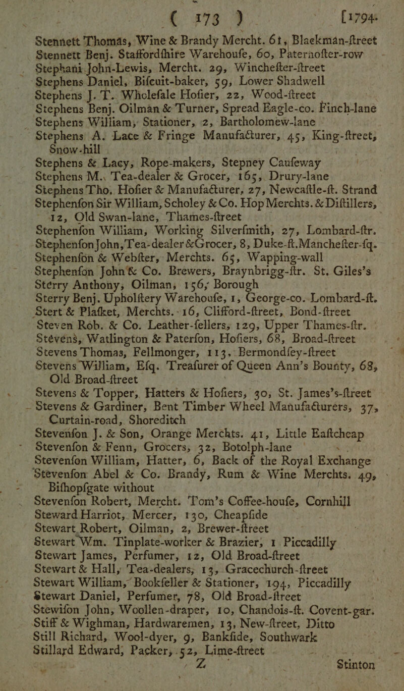 tC a%g 4. «17948 Stennett Thomas, Wine &amp; Brandy Mercht. 61 5 Blackman-ftreet Stennett Benj. Staffordfhire Warehoufe, 60, Pateraofter-row . Stephani John-Lewis, Mercht. 29, Winchefter-ftreet Stephens Daniel, Bifcuit-baker, 59, Lower Shadwell Stephens J. T.. Whclefale Hofier, 22, Wood-ftreet Stephens Benj. Oilman &amp; Turner, Spread Eagle-co. Finch-lane _ Stephens William, Stationer, 2, Bartholomew-lane Stephens A. Lace &amp; Fringe Manufacturer, 45, King-ftreet, Snow-hill : Stephens &amp; Lacy, Rope-makers, Stepney Caufeway Stephens M., Tea-dealer &amp; Grocer, 165, Drury-lane Stephens Tho, Hofier &amp; Manufacturer, 27, Newcaftle-it. Strand Stephenfon Sir William, Scholey &amp; Co. Hop Merchts. &amp; Diftillers, 42, Old Swan-lane, Thames-ftreet . Stephenfon William, Working Silverfmith, 27, Lombard-ftr. Stephenfon John, Tea- dealer &amp;Grocer, 8, Duke-ft. Manchefter-{q. Stephenfon &amp; Webfter, Merchts. 65, Wapping-wall Stephenfon John’&amp; Co. Brewers, Braynbrigg-itr. St. Giles’s Sterry Anthony; Oilman, 156, nee Sterry Benj. Upholftery Warehoufe, 1, George-co..Lombard-it. Stert &amp; Plafket, Merchts.-16, Clifford-ftreet, Bond-ftreet Steven Rob. &amp; Co. Leather-fellers; 129, Upper Thames-ftr. Stevens, Watlington &amp; Paterfon, Hofiers, 68, Broad-freet Stevens Thomas, Fellmonger, 113, Bermondfey-ftreet Stevens William, Efg. Treafuret of Queen Ann’s Bounty, 68, Old Broad-ftreet | ; Stevens &amp; Topper, Hatters &amp; Hofiers, 30, St. James’s-ftreet ~ Stevens &amp; Gardiner, Bent Timber Wheel Manufa@urers, 37, Curtain-road, Shoreditch . Stevenfon J. &amp; Son, Orange Merchts. 41, Little Eaficheap Stevenfon &amp; Fenn, Grocers, 32, Botolph-lane — is Stevenfon William, Hatter, 6, Back of the Royal Exchange Stevenfon Abel &amp; Co. Brandy, Rum &amp; Wine Merchts. 49, - Bifhopfgate without ; | . Stevenfon Robert, Mercht. Tom’s Coffee-houfe, Cornhill Steward Harriot, Mercer, 130, Cheapfide . Stewart Robert, Oilman, 2, Brewer-ftreet Stewart Wm. Tinplate-worker &amp; Brazier, 1 Piccadilly Stewart James, Perfumer, 12, Old Broad-ftreet Stewart &amp; Hall, Tea-dealers; 13, Gracechurch-ftreet Stewart William, Bookfeller &amp; Stationer, 194, Piccadilly Stewart Daniel, Perfumer, 78, Old Broad-ftreet Stewifon John, Woollen-draper, 10, Chandois-ft. Covent-gar. Stif &amp; Wighman, Hardwaremen, 13, New-flreet, Ditto Still Richard, Wool-dyer, g, Bankfide, Southwark Stillard Edward; Packer, - ei gg ea ) a - $tinton ¥