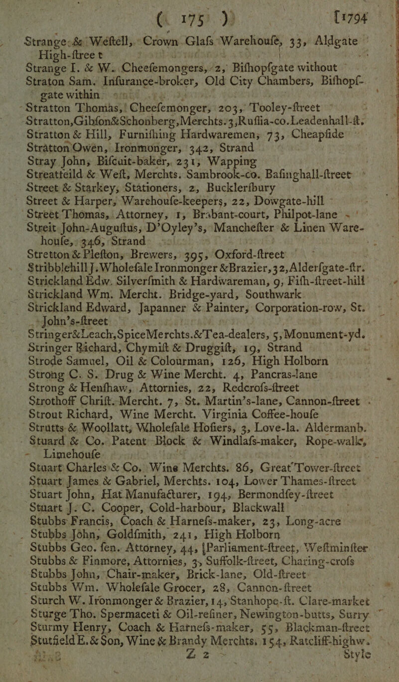 High-ftree t Strange I. &amp; Win Cheefemongers,i 25) Bithopfeate without — Straton Sam. Infurance- wide te Old City Chambers, Bifhopf- gate within | -Stratton Thomas, | G@heelemén gees 203, Tooley-ftreet ° : -Stratton,Gibfon&amp;Schonberg,Merchts.3,Ruflia-co.Leadenhall-, Stratton &amp; Hill, Furnifhing Hardwaremen; 73, Cheapfide ~ Stratton’ Owén, Ironmonger, 342, Strand Stray John, Bifcuit-baker, 231, Wapping . Streatteild &amp; Weit, Merchts. Sambrook-co. Bafinghall-ftreet * Street &amp; Starkey; Stationers, 2, Bucklerfbury Street &amp; Harper; Warehoufe-keepers, 22, Dowgate-hill Street Thomas, Attorney, 1, Brabant-court, Philpot-lane ~ ' Streit John-Auguftus, D’Oyley’s, Manchefter &amp; Linen Ware- houle,» 346, Strand: =. Stretton &amp; Plefton, Brewers, 395, Oxford- flreet’ ~ S$tribblehill]. Wholefale lronmonger &amp;Brazier,32,Alderfgate- fir? Strickland Edw, Silverfmith &amp; Hardwareman, g, Fifh-ftreet-hill Strickland Wm. Mercht. Bridge-yard, Southwark Strickland Edward, Jepsen &amp; Patiiter; Corporation-row, St. » John’s-ftreet “ Stringer Bachard, Chymit &amp; Druggift, 19, Strand Strode Samuel, Oil &amp; Colourman, 126, High Holborn Strong C. S. Drug &amp; Wine Mercht. 4, Pancras-lane Strong &amp; Henfhaw, Attornies, 22, Redcrofs-ftreet Strothoff Chrift.Mercht. 7, St. Martin’s-lane, Cannon-ftreet . Strout Richard, Wine Mercht. Virginia Coffee-houfe -Strutts &amp; Woollatt; Wholefale Hofiers, 3, Love-la. Aldermanb. - Stuard &amp; Co, Patent Block &amp; Windlafs-maker, Rope-walic, - Limehoufe Stuart James &amp; Gabriel, Merchts..104, Lower Thames-ftreet ~ Stuart John, Hat Manufacturer, 194, Bermondfey-ftreet ~ Stuart J. C. Cooper, Cold-harbour, Blackwall Stubbs Francis, Coach &amp; Harnefs-maker, 23, Long-acre . Stubbs John, Goldf{mith, 241, High Holborn Stubbs Geo. fen. Attorney, 44, {Parliament-ftreet, Weftminfter Stubbs &amp; Finmore, Attornies, 3, Suffolk-ftreet, Charing-crofs Stubbs John, Chair-maker, Brick-lane, Old-ftreet Stubbs Wm. Wholefale Grocer, 28, Cannon-ftreet 3 Sturch W. Jronmonger &amp; Brazier, 14, Stanhope-ft. Clave-market Sturge Tho. Spermaceti &amp; Oil-refiner, Newington-butts, Surry Sturmy Henry, Coach &amp; Harnefs-maker, 55, Blackman-ftrect ron Rae Z2 Style