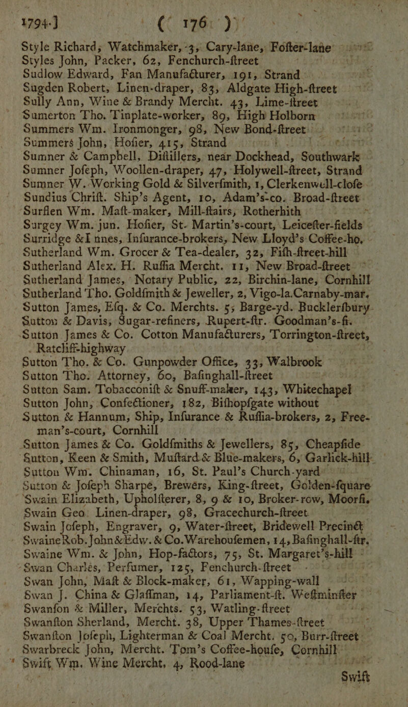 1794) | CC rer: Dy Style Richard; Watchmaker, -3, Cary-lane,: Fotter‘late Styles John, Packer, 62, Fenchurch-ftreet ; Sudlow Edward, Fan Manufaéturer, 191, Strand Sugden Robert, Linen-draper, 83, Aldgate High-ftreet Sully Ann, Wine &amp; Brandy Mercht. 43, Lime-itreet Sumerton Tho. Tinplate-worker, 89, High Holborn Summers Wm. Ironmonger, 98, New Bond- fireet Summers John, Hofier, 415, Strand Bs Sumner &amp; Campbell, Diiillers, near Dwdtiedd, Sosiieonste: Sumner Jofeph, Woollen-draper, 475 Holywell-ftreet, Strand Sumner W. Working Gold &amp; Silverfmith, 1, Clerkenwell-clofe. Sundius Chrift. Ship’s Agent, 10, Adam’s-co. Broad- ftreet Surflen Wm. Maft-maker, Mull-ftairs, Rotherhith Surgey Wm. jun. Hofier, St- Martin’s-court, Letweecttedae’ Surridge &amp;I nnes, Infurance-brokers, New. Lloyd’s Coffee-ho, Sutherland Wm. Grocer &amp; Tea-dealer, 32, Fith-ftreet-hill Sutherland Alex. H. Ruffia Mercht. 11, New Broad-ftreet Sutherland James, Notary Public, 22, Birchin-lane, Cornhill Sutherland Tho. Goldfmith &amp; Jeweller, 2, Vigo-la.Carnaby-mar, Sutton James, Efq. &amp; Co. Merchts. 5; Barge-yd. Bucklerfbury- Sotton &amp; Davis, Sugar-refiners, Rupert-ftr..Goodman’s-fi. ‘Sutton James &amp; Co. Cotton Manvfatturers, Torrington-ftreet, . Ratchiff-highway Sutton Tho, &amp; Co. Gunpowder Office, 33, Walbrook Sutton Tho. Attorney, 60, Bafinghall-freet Sutton Sam. Tobacconift &amp; Snuff-maker, 143, Whitechapel Sutton John, Confe@tioner, 182, Bifhopfgate without — Sutton &amp; Hannum, Ship, Infurance &amp; Ruffia-brokers, 2, Free- man’s-court, Cornhill Sutton James &amp; Co. Gold{miths &amp; Jewellers, 85, Cheapfide Sutton Wm. Chinaman, 16, St. Paul’s Church-yard Sutton &amp; Jofeph Sharpe, Brewers, King-ftreet, Golden-fquare ‘Swain Elizabeth, Upholfterer, 8, 9 &amp; 10, Broker-row, Moorfi. Swain Geo. Linen-draper, 98, Gracechurch-ftreet Swain {opt Engraver, 9, Water-ftreet, Bridewell Precing - Swaine Rob. John &amp;lidw. &amp; Co.Warehoufemen, 14, Bafinghall- fir, Swaine Wm. &amp; John, Hop-fadtors, 75, St. Margaret’ pi - Swan Charles, Perfumer, 125, Fenchurch-ftreet | Swan John, Maft &amp; Block-maker, 61, Wapping-wall Swan J. China &amp; Glaffman, 14, Parliament-ft. Weltminger ' Swanfon &amp; Miller, Merchts. 53, Watling-ftreet Swanfton Sherland, Mercht. 38, Upper ‘Thames-ftreet Swaniton Jofeph, Lighterman &amp; Coal Mercht. 50, Burr-ftreet Swarbreck John, Mercht. ‘Tom’s Coffee-houfe, Corahat , Swift, Wim. Wine Mercht, 4, Rood-lane jee Swit