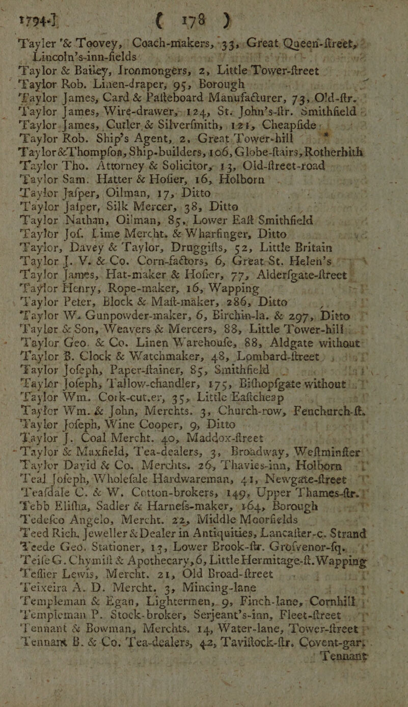t7944]) 2 ai ae Fayler &amp; Toovey, Goatheatalvere,, 3 35 ‘Great Roca -ircth _. Lincoln’s-inn-fields. Paiyhe(t Faylor &amp; Bailey, I Lontagtestiay 2, bert Tower treet. Baylor Rob. Linen-draper; 95, Borough ».~ , Baylor James, Card &amp; Patteboard. Manufaucer, 7 Bs Old- fir.’ %y ‘Vaylor James, Wiré-drawer,.124, St« John’s-itr. Smithfield « 3 Faylor.James, Cutler.&amp; Silverfmith, 128, Cheapfide om EFaylor Rob. Ship’s Agent, 2, Great, Dower-hill © Fay lor &amp;’Thompfoa, Ship-builders, 106, Globe Rains; osherbith Faylor Tho. Attorney &amp; Solicitor, 13, Old-ftreet-road - Faylor Sam. Hatter &amp; Hofier, 16, Holborn’ st aylor Jasper, Oilman, 175: Ditto» °- Taylor Jaiper, Silk Mercer, 38, Ditto Taylor Nathan, Oilman, 85,, Lower Eaft Smithfield. ‘Taylor Jot. Lime Mercht. &amp; Wharfinger, Ditto eal es Faylor, Davey &amp; Taylor, Druggifts, 52, Little Britain Taylor J. V.&amp;-Co. Corn-fafors, 6, Great-St. Helen’s ‘Taylor James,. Hat-maker &amp; Hofier, 77, inesonetith ‘faylor Henry, Rope-maker, 16, Wapping ‘Taylor Peter, Block &amp; Mait-maker, 286, Ditto : i Faylor W. Gunpowder-maker, 6, Birchin-la. &amp; 297, Ditto Tt _ Faylor.é Son, Weavers &amp;.Mercers, 88, Little Tower-hill;; Taylor Geo. &amp; Co. Linen Warehoufe, 88, Aldgate pace ne Tk: aylor B. Clock &amp; Watchmaker, 48, Lombard: inact, jydie'y Faylor Jofeph, Paper-ftainer, 85, Smithfield oi tat e ‘Eaylor Jofephs Tallow-chandler, 175, Bihaplaee athontts i Faylor Wm. Cork-cut.er, 35, Little Haftcheap .°, sh? Taylor Wm.&amp; John, Merchts. 3,, Church- TOW Fencharch “Faylor fofeph, Wine Cooper, 9, Ditto - ‘Eaylor J.. Coal. Mercht.. 40, Maddox-fireet. | ~'Taylor &amp; Maxfield, Tea-dealers, 3, Broadway, Weltminfier ay for David &amp; Co. Merchts. 26, T havies-inn, Holborn | te Teal Jofeph, Wholefale Hardwareman, 41,,Newgate-ftreet Teafdale C. &amp; W. Cotton-brokers,.149, Upper Thames-fe. x Yebb Elitha, Sadler &amp; Harnefs-maker,: 164, Borough Ses i ‘Fedefco Angelo, Mercht. 22, Middle Meorfields _ ‘Teed Rich, Jeweller &amp; Dealer in Antiquities, Lancaiter-c. Strand ‘eede Geo. Stationer, 13, Lower Brook-fir. Grofvenor-fq.. Dy Peile G. Chymiil &amp; Apothecary, 6, Little Hermitage-ft. Wapping. ‘Feflier Lewis, Mercht. 21, Old Broad-ftreet __, ‘Feixeira A. D. Mercht. 3, Mincing-lane ‘Templeman &amp; Egan, Lightermen,_ 9, Finch- lane, ; Comhiit y' Fempleman P.. Stock-brokers Serjeant’s-inn, Fleet-ftreet.,. ‘Tennant &amp; Bowman, Merchts. 14, Water-lane, Tower-ftreet Pes Tennam B. &amp; Co, ‘Tea-dealers, 425 Taviltock-ftr. pret Peay. : Tenpant