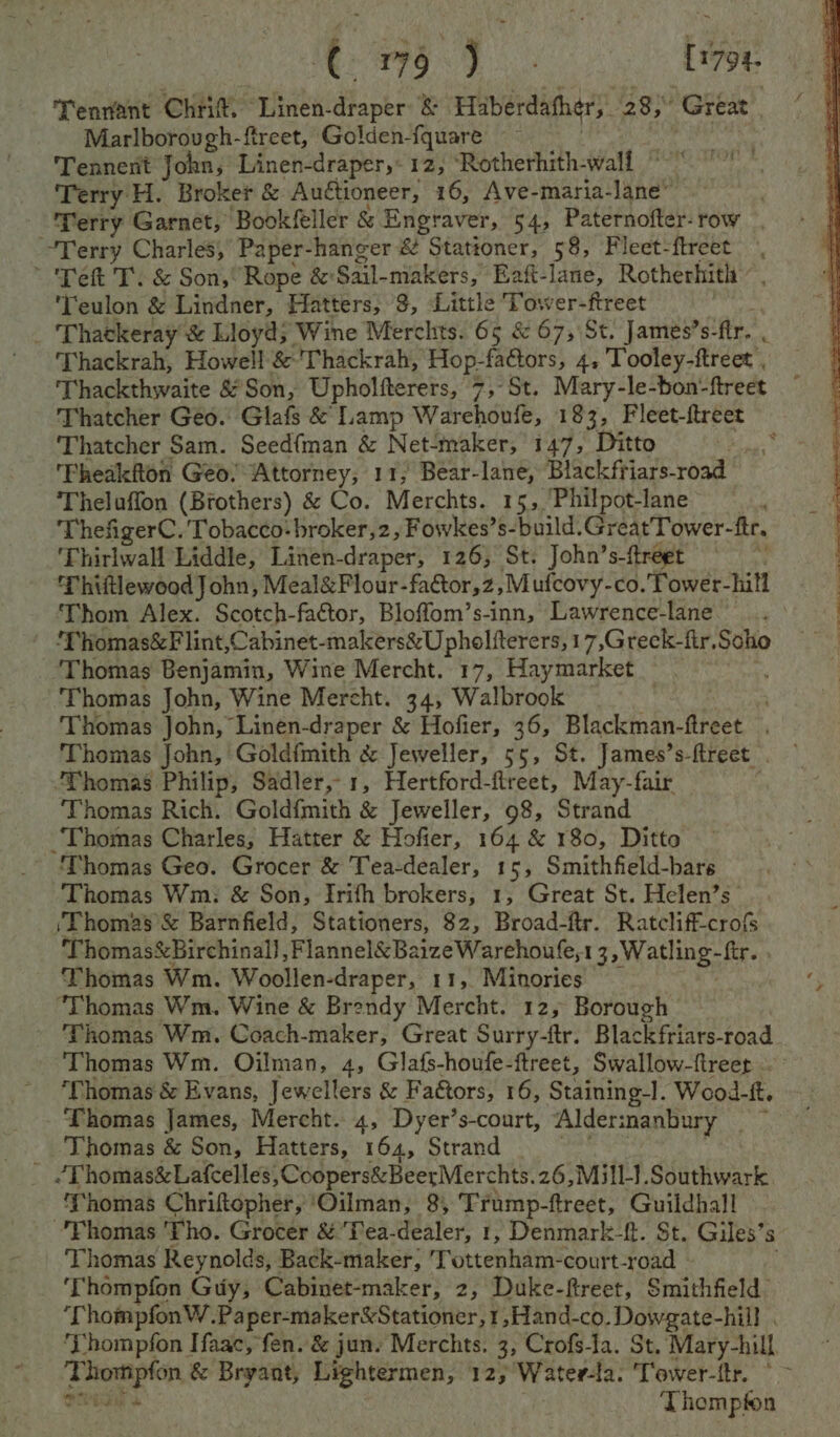 | ¢ hoe eee | [1794- Tennant Chit “Linen- dopte &amp; Hiberdather;. 28; Great Marlborovgh-ftreet, Golden-fquare Tennent John; Linen-draper,- 12, ‘Rotherhith-walf Terry H. Broker &amp; Auctioneer, 16, Ave-maria- 1nd Terry Garnet, Book(feller &amp; Engraver, 54, Paternofter- row Terry Charles, Paper-hanger &amp; Stationer, 58, Fleet-ftreet * Tet T. &amp; Son,“ Rope &amp;: Gail-makers, Eaft-lane, Rotherhith ‘Teulon &amp; Lindner, Hatters, 3, Little Tower-ftreet _ Thackeray &amp; Lloyd; Wine Merchts. 65 &amp; 67, St. James’s- fir. . ‘Thackrah, Howell &amp;’Thackrah, Hop-factors, 4, Tooley-ftreet , Thackthwaite &amp; Son, Upholfterers, 7,-St. Mary-le-bon-ftreet Thatcher Geo. Glafs &amp; Lamp Warehoufe, 183, Fleet-ftreet Thatcher Sam. Seed{man &amp; Net-maker, 147, Ditto 4. 'Pheakfton Geo! ‘Attorney, 11, Bear-lane, Blackfriars-road Theluffon (Brothers) &amp; Co. Merchts. 15, Philpot-lane ThefigerC. bag broker,2, Fowkes’s-build.GreatTower-ftr. 'Thirlwall Liddle, Linen- draper, 126, St. John’s- {treet ’ ThiftlewoodJ ohn, Meal&amp;Flour-factor,z, Mufcovy-co. Tower-hill Thom Alex. Scotch-factor, Bloffom’s-inn, Lawrence-lane ’ homas&amp;Flint,Cabinet-makers&amp;U pholiterers, 17,Greck-fir,Soho Thomas Benjamin, Wine Mercht. 17, Haymarket Thomas John, Wine Mercht. 34, Walbrook . Thomas John, Linen-draper &amp; Hofier, 36, Blackman-ftreet Thomas John, Goldfmith &amp; Jeweller, 55, St. James’s- fireet ‘Thomas Philip, Sadler,1, Hertford-flreet, May-fair Thomas Rich. Goldfmith &amp; Jeweller, 98, Strand ‘Thomas Charles, Hatter &amp; Hofier, 164 &amp; 180, Ditto ’ (homas Geo. Grocer &amp; Tea-dealer, 15, Smithfield-bars Thomas Wm. &amp; Son, Irifh brokers, 1, Great St. Helen’s ‘Thomas &amp; Barnfield, Stationers, 82, Broad-ftr. Ratcliff-crofs Thomas&amp;Birchinal} ,Flannel&amp;BaizeWarehoufe,1 3,Watling-ftr. Thomas Wm. Woollen-draper, 11, Minories “Thomas Wm. Wine &amp; Brendy Mercht. 12, Borough Thomas Wm. Coach-maker, Great Surry-ftr. Blackfriars-road Thomas Wm. Oilman, 4, Glafs-houfe-ftreet, Swallow-ftreer ‘Thomas &amp; Evans, Jewellers &amp; Fa€tors, 16, Staining-I. Wood-ft. Thomas James, Mercht. 4, Dyer’s-court, Alderinanbury — ~ Thomas &amp; Son, Hatters, 164, Strand _ “Thomas&amp;Lafcelles, ,Coopers&amp;BeerMerchts. 26,Mill-}.Southwark Thomas Chriftopher, ‘Oilman, 8, Trump-ftreet, Guildhall Phomas ‘Tho. Grocer &amp;Tea-dealer, 1, Denmark-f. St. Giles’s ‘Thomas Reynolds, Back-maker, 7 GtieDhaiae court-road - ‘Thompfon Guy, Cabinet-maker, 2, Duke-ftreet, Smithfield ‘ThompfonW.Paper-maker&amp;Stationer,1,Hand-co. Dowgate-hill . ‘Thompfon Haac, fen. &amp; jun. Merchts. 3, Crofs-la. St. Mary-hill Thompton