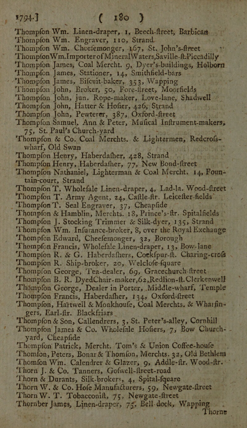 ¥794- , ghey tC eg T hompfon Wm. Linen-draper, 1, Beech-ftreet; Barbican. ol ‘Fhompfon Wm. Engraver, 110, Strand. , 'Thompfon Wm. Cheefemonger, 467, St. John’ s-ftreet ¥ ‘ThompfonW m.Importer of Mi neralW aters,Saville-ftPiccadilly Thompfon James, Coal Mercht. 9, Dyer’s-buildings, Rialbort ‘Thompfon James, Stationer, 14, Smithfield-bars - --Thompfon James, Bifcuit-baker, 353, Wapping ‘Thompfon John, Broker, 50, Fore-itreet, Moorfields : ‘Thompfon John, jun. Rope-maker, Love-lane, Shadwell ‘Thompfon John, Hatter &amp; Hofier, 426; Strand Thompfon John, Pewterer, 387,, Oxford-ftreet Thompfon Samuel, Ann &amp; Peter, Maufical Intrument makers, 75, St. Paul’s Church-yard ‘Thompfon &amp; Co. Coal Merchts. &amp; Lightermens Redcrols- wharf, Old Swan t Thompfon Henry, Haberdather, 428, Strand..: ihe Poet ‘Thompfon Henry, .Haberdafher, 77, New Bond- een: 3 Thompfon Nathaniel, Lighterman &amp; Coal Mercht. 14, Foun- - tain-court, Strand Thompfon T. Wholefale Linen-draper, 4, Lad-la. Wood-ftreet ‘Thompfon T. Army Agent, 24, Caftle-fir. Leicefter-fields® -‘Thompfon T. Seal Engraver, 37, Cheapfide | Thompfon &amp; Hamblin, Merchts. 18, Prince’s-ftr. Spitalfields ° ‘Thompfon J. Stocking Trimmier &amp; Silk-dyer, 135, Strand Thompfon Wm. Infurance-broker, 8, over the Royal Exchange ‘Thompfon Edward, Cheefemonger, 32, Borough Fhompfon Francis, Wholefale Linen-draper, 13> Bow- lane: ‘Thompfon R. &amp; G. Haberdafhers, Coekfpur-t. Charing- crofs ‘Thompfon R. Ship-broker, 20,. Welclofe-{quare ‘Thompfon George, ‘Tea-dealer, 69, Gracechurch-ftreet. _ ‘Thompfon B. R. DyedChair-maker ,62,Redlion-ft. Clerkenwell ‘Thompfon George, Dealer in Porter, .Middle-wharf, ‘T emple ‘Thompfon Francis, Haberdafher, 134, Oxford-ftreet Thompfon, Hartwell &amp; Monkhoufe, Coal Merchts. &amp; What pm _. gers, Earl-flr. Blackfriars ‘Thompfon &amp; Son, Callendrers, 3, St. Peter *s-alley, Cornhill Thompfon James &amp; Co. Wholefale Hofiers, 7, Bow Church- yard, Cheapfide ‘Thempfon Patrick, Mercht. Tom’s &amp; Union Coffee-houfe Thomfon, Peters, Bonar &amp; Fhom{on, Merchts. 32, Gld Bethiem | ‘Thomfon Wm. Calendrer &amp; Glazer; 9, Addle-ftr. Wood- fre ‘Thorn J. &amp; Co. Tanners, Gofwell-{treet-road | ‘Thorn &amp; Durants, Silk-brokers, 4, Spital-fquare Sager ‘Thorn W. &amp; Co. Hofe Manufacturers, 59, Newgate- Grech | Thorn W. T. Tobacconift, 75, Newgate-fireet. Thornber James, Linen-draper, 75° Bell-dock, hbakiac 8 jorne Tl