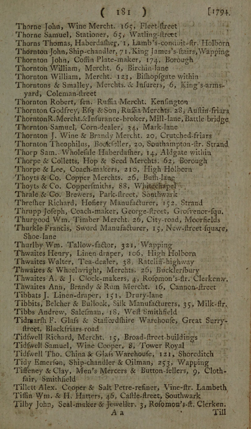 { 187 ) | [1794 Thorne John, Wine Mercht. 165; Fleet ftreet | | ed ‘Thorne Samuel, Stationer, 65, Watling freee | HENS F ‘Thorns Thomas, Haberdather, ‘1, Lainb’s- condiit-fr.' Holborn Thornton John, Ship-chandler, 71,'King James’s-ftairs, W aPPing Thornton John, Coffin Plate-maker, 174, Borough | ~ Thornton William, Mercht. 6, Birchin-lane Thornton William, Mercht. ‘121, Bifhopfgate within “ Thorntons &amp; Smalley, Merchts. &amp; Infurers, 6, King’ s-arms- yard, Coleman-fireet Thornton Robert, fen. Ruflia‘Mercht. Kenfington _ Thornton Godfrey, Efg &amp;Son, Ru&amp;%ia Merchts. 28; Auftin- fiars ThorntonR.Mercht.&amp;Infurance-broker, Mill-lane, Battle- bridge, Thornton Samuel, Corn-dealer, 34, Mark-lane: | | Thornton J. Wine &amp; Brandy Mercht. 20, Crutched-friars ‘ Thornton Theophilus, Bookfeller, 20, Southampton-ftr. Strand. ‘Thorp Sam.. Wholefale Haberdafher, 14, Aldgate within Thorpe &amp; Colletts, Hop &amp; Seed Merchts: 62, Borough ‘Thorpe &amp; Lee, Coach-makers, 210, High Holborn ‘Thoyts &amp;'Co, Copper Merchts. 26, Buth-lane- © Thoyts &amp; Co. Copperfmiths, 88, Whitedhapel Thralé &amp; Co. Brewers, Park-ftreet, Southwark aes ‘Threfher Richard, Hofiery Manufacturer, 1 525 Strand Thrupp fofeph, Coach-maker, George-ftreet, Grofvenor-fqu. Thurkle Francis, Sword Manufacturer, 15, New-ttreet- ee Shoe-lane Thurlby, Wm. :Tallow-factor, 321,° ‘Wapping Thwaites Heary, Linen-draper, 106, High Holborn Thwaites Walter, Tea-dealer, 38, Ratcliff-highway “Thwaites &amp; Wheelwright, Merchts, 26, Bucklerfbury : -'Thwaites°A.’&amp; J. Clock-makers, 4, Rofomon’s-fir.Clerkenw. Thwaites Ann, Brandy &amp; Rum Mercht. 16, Cannon-ftreet . Tibbats J. Linen-draper, 151, Drury-lane . Tibbits; Belcher &amp; Bullock, Silk Manufa@urers, 355 Milk- ftr, ‘Tibbs Andrew, Salefman, 18, Weft Smithfield Tidmarfh F..Glafs &amp; Staffordfhire Warehontes, Great hit fireet, Blackfriars-road ‘Tid{fwell Richard, Mercht. 15, Broad-ftreet- -buildings Pak natal _ ‘Tidfwelt Samuel, Wine Cooper, 8} ‘Tower Royal Tidfwell Tho. China &amp; GlafsWarehoufe, 121, Shoreditch © _ ‘Tidy Emerfon, Ship-chandler &amp; Oilman; 253, Wapping | Tiffeney &amp; Clay, Men’s Mercers &amp; Button- iehers,. 9, Cloth- _ fair, Smithfield’ * Tillett Alex. Cooper &amp; Salt Petre-refiner, pees ftr. Lambeth Tiffin Wm. &amp; H: Hatters, 46, Caftle-flreet, Southwark ok John, Seal-maker &amp; thal 33 Rofomon’s-f. Rietien: - a - .