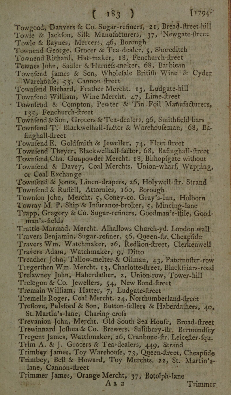 f 485 4). [1794°' Towgood, ‘Danvers &amp; Co. Sugar- “refiners, 21, Bréad-fireet- hill Towle &amp; Jackfon, Silk Manafaéturers, 37, 'Newgate-ftreet Towle &amp; Baynes, Mercers, 46, Borough fownend George, Grocer &amp; Tea-dealer, 5, Shoreditch Townend Richard, Hat-maker, 18, Fenchurch-ftreet Townes John, Sadler &amp; Harnefsanaker, 68, Barbican Townfend James &amp; Son, Wholefale Britith Wine’ &amp; Cyder oWarehdafle; 535, Cannon-ftreet Townfend Richard, Feather Mercht. 13, i tae. hill ‘Townfend William, Wine Mercht. 47, Lime-itreet ” - Townfend &amp; Compton, Pewter &amp; ‘Tin. Foil MafiufaCurers, 135, Fenchurch-ftreet Townfend &amp; Son, Grocers &amp; Tea-dealers, 95, Smithfield-bars Townfend T: Blackwelhall-faétor &amp; Warehoufeman, 68, Ba. finghall-ftreet Townfend E. Goldf{mith &amp; Jeweller, 74, Fleet-ftreet . Townfend Theyer, Blackwelhall-fattor, 68, Bafinghall-ftreetc ~~ Townfend Cha. Guapowder Mercht. 18, Bifhopfgate without Townfend &amp; Davey, Coal Merchts. Union-wharf, Wapring, or Coal Exchange’ Townfend &amp; Jones, Linen-drapets, 26, Holywell-ftr. ‘Strand © Townfend &amp; Ruffell, Attornies, 160, Borough ‘Townfon John, Mercht. 5, Coney-co. Gray’s-inn, Holborn Towray M. P. Ship &amp; Infurance-broker, ‘5, Mincing- Jane <* fapp, Gregory &amp; Co. Sugar-refiners, Goodman’s-ftile, Gooi- _ .~man’s-fields Trattke-Marmad. Mercht. Alhallows Church-yd. London-wall . Travers Benjamin; Sugar-refiner, 36, Queen-flr. Cheapfide Travers Wm. Watchmaker, 26, Redlion-ftreet, Clerkenwell ‘Travers Adam, Watchmaker, 9, Ditto Treacher Johny Tallow-melter-&amp; Oilman, 43, Patetnofter-row Tregerthen Wm. Mercht. 13, Charlottesftreet, Blackfriars-road Trelawney John, Haberdafher, 2, Union-row, Tower-hill Trelegon &amp; Co. Jewellers, 54, New Bond-ftreet - 'Tremain William, Hatter, 7, Ludgate-ftreet Tremells Roger, Coal Mercht. 24, Northumberland-ftreet 'Tyeflove, Pulsford’ &amp; Son; Button-fellers &amp; Haberdathers, 405 _ _ St. Martin’s-lane, Charing-crofs Trevanion John, Mercht. Old South Sea Houle, Broad-ftreet Trewinnard Jofhua &amp; Co. Brewers, Salifbary- ftir. Bermondfey Tregent James, Watchmaker, 26, Cranbone-ftr. Leicefter-fqu. Trim A. &amp; J. Grocers &amp; Tea-dealers, 449, Strand - Trimbey James, Toy Warehoufe, 73, Queen-ftreet, Cheapfide ‘Fsimbey, Bell &amp; Howard, Toy Merchts. 22, St. Martin’s- ‘lane, Cannon-ftreet ; Trimmer dagade Orange Merchty 377} Botolph-lane sao J | Trimmer. -