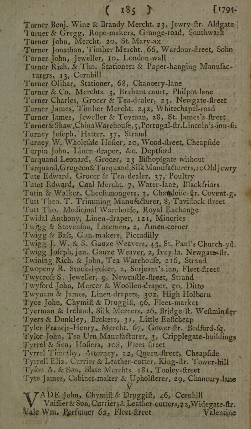 Pre ( 185 A . Ree fh ):) ‘Turner Benj. Wine & Brandy Mercht. 23, Jewry-ftr. bark Lurner & Gregg, Rope-makers, Grange-road, Southwar Turner John, Mercht.. 20, St. Mary-ax - ‘Turner Jonathan, ‘Timber Mercht., 66, Wardour-fireet, Soho. ‘Turner John, Jeweller, 10, London-wall _ Turner Rich, & Tho. Stationers & Paper- hanging Manufac- turers, 13, Cornhill Turner Olibar, Stationer, 68, Chancery-lane Turner & Co. Merchts. 3, Brabant. court, Philpot- lane - ‘Turner Charles, Grocer & Tea-dealer, 23, Newgate-ftreet ‘Turner James, Timber Mercht. 242, Whitechapel-road Turner James, Jeweller & Toyman, 28, St. James’s-ftreet Turner&Shaw,ChinaWarehoule, 5; Portugal-ftr.Lincoln’s-inn-fis ‘Turney Jofeph, Hatter, 37, Strand | io’ alee i urney W. Wholefale Hofier, 20, Wood-ftreet, Cheapfide ee Turpin John, Linen-draper, &c. Deptford | ‘Turquand Leonard, Grocer, 23 Bifhop{gate without Turquand,Grugeon&T urquand, 2a paral iaado anes aa Tute Edward, Grocer & ‘Tea-dealer, 37, Poultry ‘Tutet Edward, Coal Mercht. 7, Water-lane, Blackfriars il Tutin & Walker, Cheefemongers; 3, Chataloife- cae Covent-p. a Tutt Theo. T. Trimming Manufadurer, 8, ‘Taviftock-ftreet ; Tutt Tho. Medicinal Warehoufe, Royal Exchange Twidal Anthony, Linen-draper, 121, Minories Twi igg & Stevenion, Lacemens 2, Amen-corner <% wigg & Bafs, Gun-makers, Piccadilly ‘Twigg J. W. & S. Gauze Weavers, 43, St. Paul’s Church. ya. - Twigg Jofeph, jun. Gauze Weaver, 2, Iveyta. Newgate-fir. : ‘Twining Rich. & John, Tea Warehoufe, 216, Strand Twopeny R. Stock-broker, 2, Serjeant’s-inn, Fleet-freet Twycrofs S. Jeweller, 9, Newcaftle-flreet, Strand » Twyford John, Mercer & Woollen-draper, 50, Ditto Twynam & James, Linen-drapers, 302, High Holborn Tyce John, Chymit & Druggift, 96, Fleet- “market . Tyerman & Ireland, Silk Mercers, 26, Bridge-it. Weftminfler Tyers & Dunkley, Brokers, 33; Little Eaftcheap Tyler Francjs-Henry,, Mercht. 67, Gower-fr. Bedford. {q. Tylor John, Tea Urn, Manufacturer, 2 Cripple -buildings Tyrrel & Son, Hofiers, 108, Flect-freet Tyrrel Timothy, Attorney, 22, Queen-ftreet, Cheapfide, Tyrrell Eliz. Currier & Leather-cutter, King-ftr. Tower-hill Tyfon A. & Son, Slate Merchts, 181,,.Tooley-fireet — “ | ‘Tyte James; Cabinet-maker & Unhalterer, 29, Chancery-lane Xs TADE. John, Chymit & Druggift, 46, Cornhill . ‘ Vaiflier & Son, Curriers& Leather-cutters, 2 2,Wide gate-ftr. Vale Wm, Perfumer 62. Fleet-ftrect - 0... Valentine | -