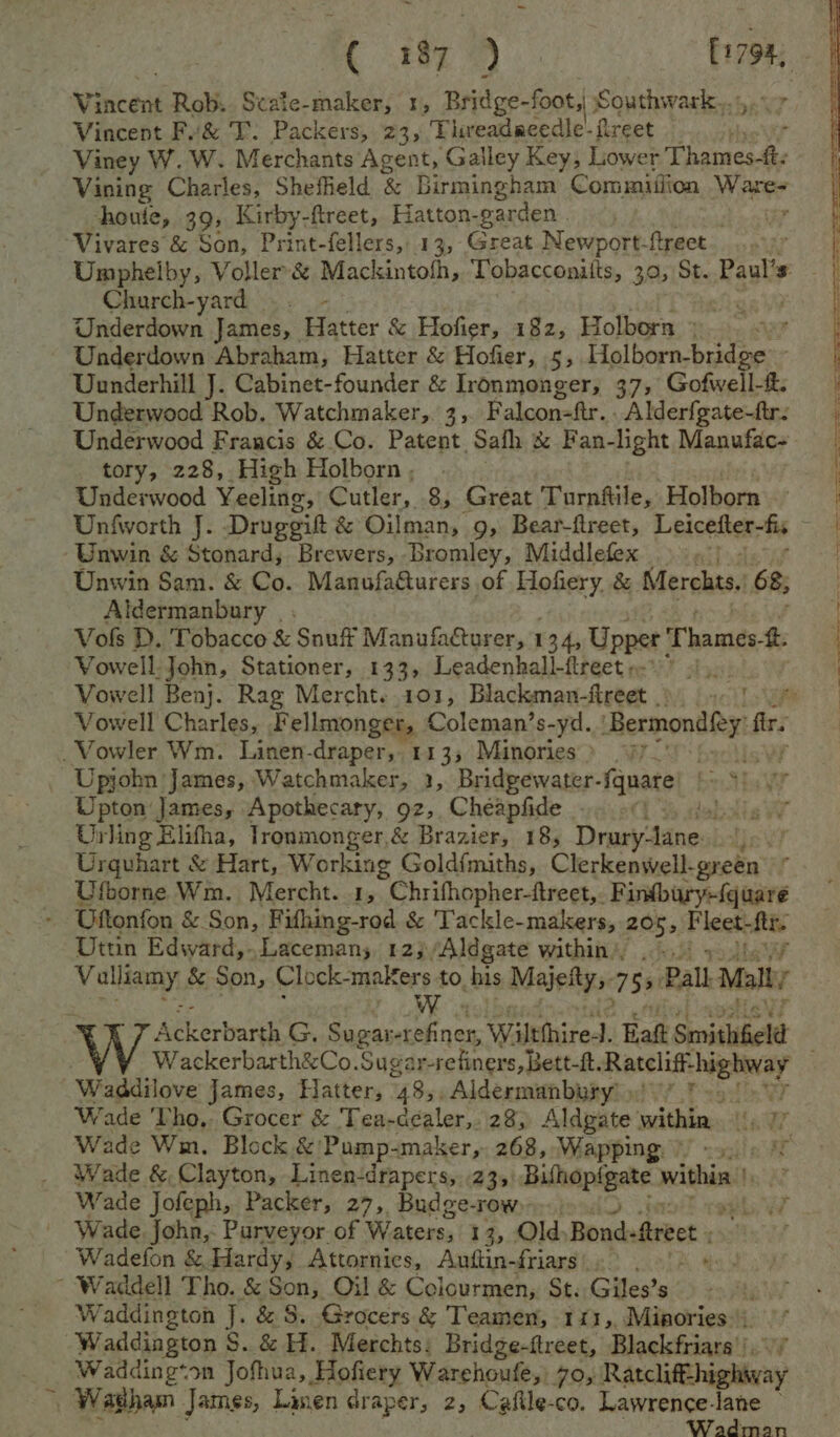 . 805 9) sas Vincent Rob. Scate-maker, 1, Bridge-foot, 8 Southwark, Vincent Fv&amp; T. Packers, 23, Thieadacedle-fireet — P Viney W. W. Merchants Agent, Gailey Key, Lower Thames-f: Vining Charles, Shefheld &amp; Birmingham Cominiiiion Water houte, 39, Kirby-ftreet, Hatton. garden. / Vivares &amp; Son, Print-fellers, 13, Great Newport- ftreet Umphelby, Voller’&amp; Mackintofh, Tobacconitts, 30; St. Paul’ g Church-yard ..- ‘ | Underdown James, Hatter &amp; Hofier, 182, Holborn) © Underdown Abraham, Hatter &amp; Hofier, 5, Fai aes, oh Uunderhill J. Cabinet-founder &amp; Ironmonger, 37, Gofwell-t: Underwood Rob. Watchmaker, 3, Falcon=ftr.. Alderfgate-ftr: Underwood Francis &amp; Co. Patent Safh &amp; Fan- light Manufac~ tory, 228, High Holborn , Underwood Yeeling, Cutler, 8, Great Turnttile, Holborn Bre Unfworth J. Druggift &amp; Oilman, 9, Bear-ftreet, Leicefter-fis | Unwin &amp; Stonard, Brewers, Bromley, Middlefex ay | Unwin Sam. &amp; Co. ManufaQurers of Hofiery. &amp; Merchts.’ 68; Aldermanbury | ; Vols D. Tobacco &amp; Snuff Manufacturer, 134, Upper Thames tt. Vowell- John, Stationer, 133, Leadenhall-ftreete- > 21), | Vowell Benj. Rag Mercht..101, Blackman-fireet ) 9-1 1% : Vowell Charles, Fellmonger, Coleman’s-yd. Bermondley fe. _Vowler Wm. Linen-draper,. 113; Minories > 9772! Upjohn James, Watchmaker, 1, Bridpewater- fquare b.. Str Upton James, Apothecary, 92, Cheapfide % sebais 2 Urling Elifha, Tronmonger,&amp; Brazier, 18, Drury-lane Lev? Urquhart &amp; Hart, Working Goldfmiths, Clerkenwell-green Ufborne Wm. Mercht. 1, Chrifhopher-ftreet,. Findbury-{quare . Uftonfon &amp; Son, Fifhing-rod &amp; Tackle-makers, 205, F leet. fits Uttin Edward,Lacemans, 12), ‘Aldgate within’, . >. Volley, &amp; Son, Clock- makers to his Maieltys. 755 Pall Malt W Resco G. Sugar ft Be Wiltthire- 1. Bat Smithfield Wackerbarth&amp;Co.Sugar refiners, Bett-f. ren ase aed Waddilove James, Hatter, 485 _Aldermanbury ) ; Wade Tho, Grocer &amp; Tea-dealer, 28) Aldgate within. Wade Wm. Block &amp;’/Pump-maker,. 268, Wapping. -) Wade &amp; Clayton, Linen:drapers, 23, ani within | Wade Jofeph, Packer, 27, Budge- TOW res vt Wade John, Purveyor of Waters, 1 3, Old, Bondeftrect Wadefon &amp; Hardy; Attornies, Anftin-friars).° . 9!) 4. ~ Waddell Tho. &amp; Son, Oil &amp; Colourmen, St. Giles’s Waddington J. &amp; 8. Grocers &amp; Teamen, 111, Minories: Waddington S. &amp; H. Merchts: Bridge-ftreet, Blackfriars _ Wadding*on Jofhua, Hofiery Warehoufe, 70, Ratclifthightvay t. | Washam James, Linen draper, 2, Cafile- co. Lawrence-lane — Wadman