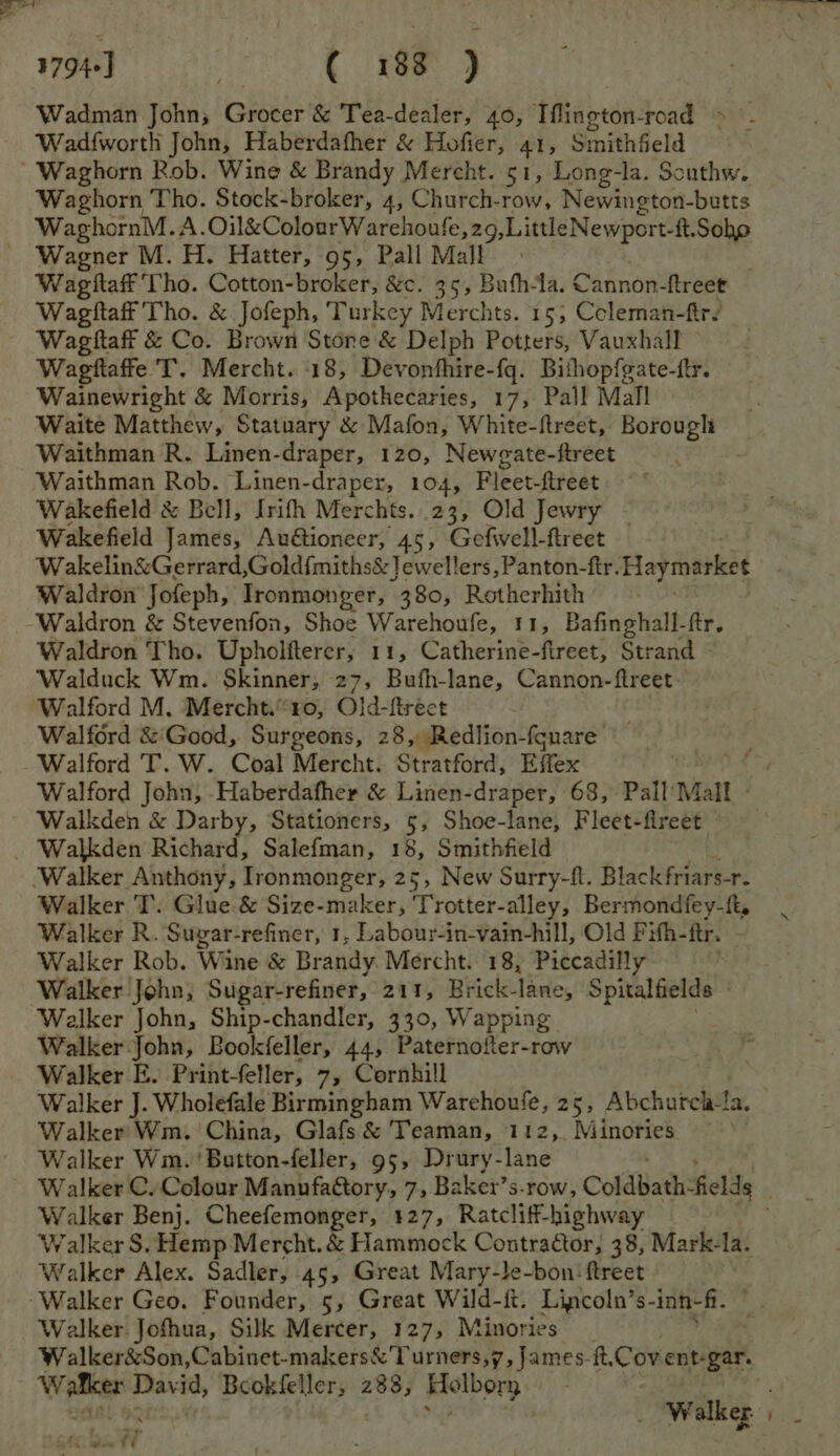 Wadman John, Grocer &amp; Tea-dealer, 40, ‘tfigeton: road !*. Wad{worth John, Haberdafher &amp; Hofier, 41, Smithfield Waghorn Rob. Wine &amp; Brandy Mereht. 51, Long-la. Southw. Waghorn Tho. Stock-broker, 4, Church-row, Newington-butts WaghornM. A. meena CL gong ere ages abl gals Soho Wagner M. H. Hatter, 95, Pall Mall | Wagitaff Tho. Cotton-broker, &amp;c. 35, Bufh-la. Cannon-ftreet Wagtitaff Tho. &amp; Jofeph, Turkey Merchts. 15, Coleman-firs Wagttaff &amp; Co. Brown Stone &amp; Delph Potters, Vauxhall Wagftaffe T. Mercht. 18, Devonfhire-fq. Bithopfgate-ftr. Wainewright &amp; Morris, Apothecaries, 17, Pall Mall Waite Matthew, Statuary &amp; Mafon, White-ftreet, Borough Waithman R. Linen-draper, 120, Newgate-ftreet Waithman Rob. Linen-draper, 104, Fleet-ftreet Wakefield &amp; Bell, Irith Merchts..23, Old Jewry ~ Wakefield James, Auétioneer, 45, Gefwwell-ftreet Wakelin&amp;Gerrard,Gold{miths&amp;]ewellers, Panton-ftr. Haymarket Waldron Jofeph, Ironmonger, 380, Rotherhith Waldron &amp; Stevenfon, Shoe Warehoufe, 11, Bafinghall-ftr. Waldron Tho. Upholfterer, 11, Catherine-fireet, Strand Walduck Wm. Skinner; 27, Bufh-lane, Cannon-ftreet- Walford M. Mercht.“ 10, Old-ftrect Walford &amp;'Good, Surgeons, 28, Redlion-fonare Walford T. W. Coal Mercht. Stratford, Effex Walford John, Haberdafher &amp; Linen-draper, 68, Pall Mall Walkden Richard, Salefman, 18, Smithfield Walker T. Glue &amp; Size-maker, Trotter-alley, Bermondfey-ft, Walker R. Suvyar-refiner, 1, Labour-in-vain-hill, Old Pifh- ftr. : Walker Rob. Wine &amp; Brandy Mercht. 18, Piccadilly Walker John; Sugar-refiner, 211, Brick- lane, Spitalfields Walker John, Ship-chandler, 330, Wapping Walker John, Bookfeller, 44, Paternofter-row Walker E. Print-feller, 7, Cornhill Walker J. Wholefale Birmingham Warehoufe, 25, Abchurch-fa. Walker’ Wm. China, Glafs&amp; Teaman, 112, Minories ~ Walker Wim. 'Button-feller, 95, Drury- lane Walker C. Colour Manufa@tory, 7, Baker’s.row, ColdBath:fields é Walker Benj. Cheefemonger, 127, Ratcliff-highway . Walker S. Hemp Mercht. Eviaratiock Contractor; 38, Mark-la. Walker Alex. Sadler, 45, Great Mary-le-bon ftreet | Walker Jofhua, Silk Mercer, 127, Minories _ Walker&amp;Son,Cabinet-makers&amp; Turners,7, James-it.Cov ent-gar. Weel David, Bookfeller, 288, Holbory : xy As ee FE