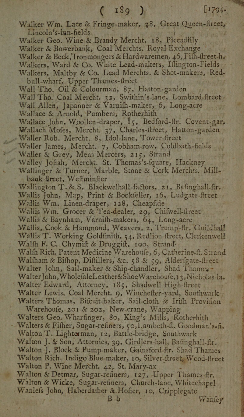 € i189 Ay Sel Walker Wm, Lace &amp; Fringe- maker, 28; ets Quseny treet, Lincoln’s-ian-fields sad Walker Geo, Wine &amp; Brandy Mercht. 18, Piccadilly Walker &amp; Bowerbank, Coal Merchts. Royal Exchange ' Walker &amp; Beck, Ironmongers &amp; Hardwaremen, 46, F ifh-(treet-h. Walkers, Ward &amp; Co. White Lead-makers, Iflington-Fields - - Walkers, Maltby &amp; Co. Lead Merchts. &amp; Shot- Taig Bev bull-wharf, Upper Thames-ftreet _ r Wall ‘Tho. Oil &amp; Colourman, 87, Hatton-garden _ , Wall Tho. Coal Mercht. 32, Swithin’s- lane, Lombard- fireet r Wall Allen, Japanner &amp; Varnifh-maker, 6, Long- acre y * Wallace &amp; Arnold, Pumbers, Rotherhith | Wallace John, Woollen-draper, 15, Bedford-ftr. Covent- gar, Wallach Mofes, Mercht. 37, Charles-ftreet, Hatton-garden » Waller Rob. Mercht. 8, Idol-lane, Tower-ftreet “ Waller &amp; Grey, Mens Mercers, 215, Strand Walley Jofiah, Mercht. St. Thomas’s-{quare, Hackney Wallinger &amp; Turner, Marble, Stone &amp; Cork Merchts. Mill. _ bank-freet, Weftminfter . Wallncton T.&amp;S. Blackwelhall-factors,.21, Bafinghall-ftr. - Wallis John, Map, Print &amp; Bockfeller, 16, Ludgate- RreA Wallis Wm. Linen-draper, 128, Cheapfide ; Wallis Wm. Grocer &amp; 'Tea-dealer, 29, Chifwell-ftreet | - Wallis &amp; Baynham, Varnifh-makers, 64, Long-acre Wallis, Cook &amp; Hammond, Weavers, 2, T'rump-ftr. Gistina Wallis T’. Working Goldfmith, 54, Redlion-ftreet, Clerkenwell Walth F.C. Chymift &amp; Druggift, 100, Strand: Walth Rich. Patent Medicine Warehoufe, 6, Catherine-ft. gaat i Waltham &amp; Bithop, Diftillers, &amp;c. 58 &amp; 59, Alderfgate-ftreet ‘Walter John, Sail-maker &amp; Ship-chandler, Shad Panis # ik WalterJohn, WholefaleLeather&amp;ShoeWarehoufe, 13, Nicholas- la, # ‘Walter Edward, Attorney, 185, Shadwell High-freet | Walter Lewis, Coal Mercht. 9, Winchefter-yard, Southwark . Walters Thomas, Bifcuit-baker, Sail-cloth &amp; Irith Provifion © Warehoufe, 201 &amp; 202, New-crane, Wapping Walters Geo. Wharfinger, 80, King’s Mills, ‘Rotherhith - ‘Walters &amp; Fifher, Sugar-refiners, 50, 1.ambeth-f. Goodman’ sefi. Walton I’. Lighterman, 12, Battle-bridge, Southwark Walton J. &amp; Son, Attornies, 39, Girdlers-hall, Bafinghall-fir: Walton J. Block &amp; Pump-maker, Gainsford-flr. Shad Thames Waiton Rich. Indigo Blue-maker, 10, Silver-treet, Wood-ftreet Walton P. Wine Mercht. 42, St. Mary-ax Pa Walton &amp; Detmar, Sugar-refiners, 127, Upper Thames-ttr. Walton &amp; Wicke, Sugar-refiners, Church-lane, Whitechapel. -Waalefs Joh, Haberdather &amp;. Hofier, 10, Cripplegate | Bb bidacees /