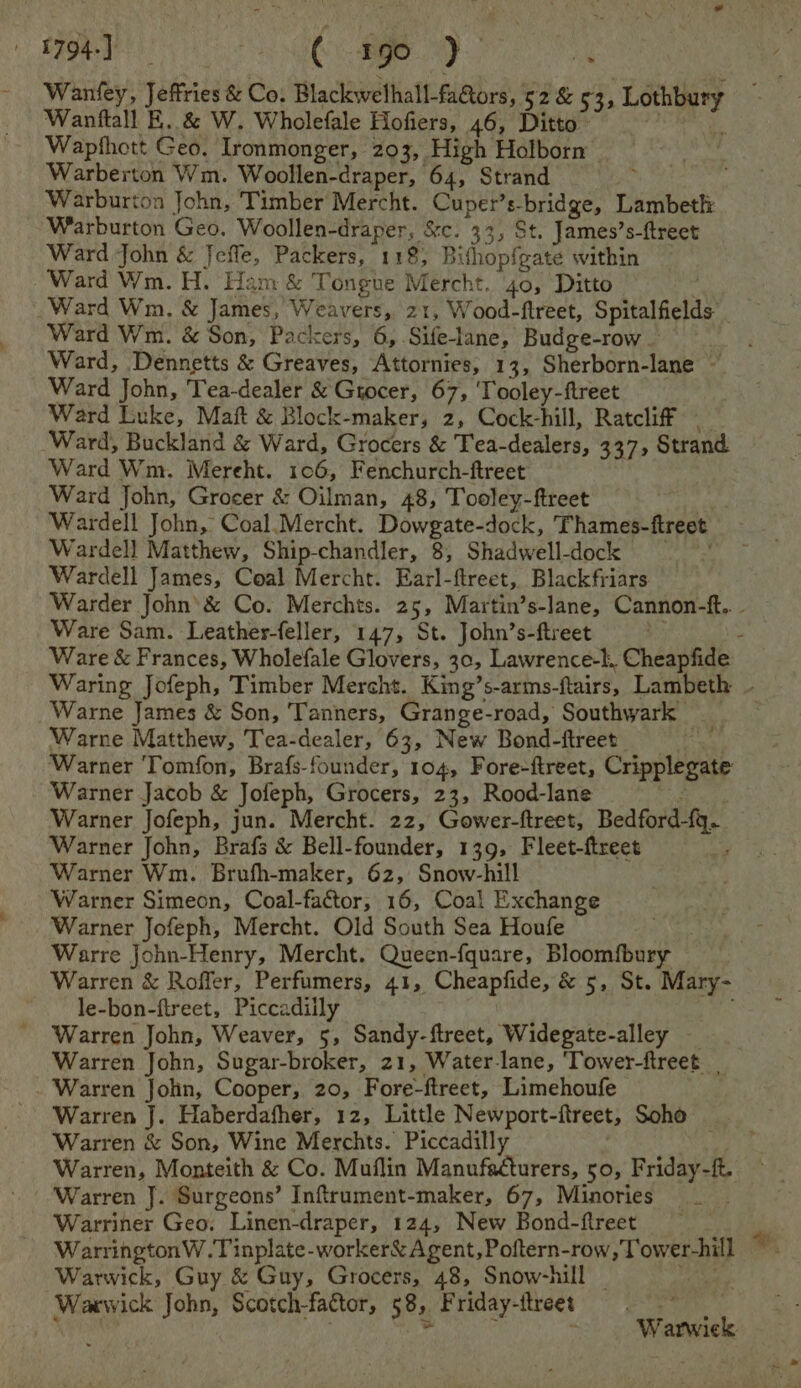 A794.) SNES SR AY i Wanfey, Jeffries &amp; Co. Blackwelhall-fa@iors, 52 &amp; 53, Lothbury Wanftall E, &amp; W. Wholefale Hofiers, 46, Ditto~ bigs Wapthott Geo. Ironmonger, 203, High Holborn Warberton Wm. Woollen-draper, 64, Strand Warburton John, Timber Mercht. Cuper’s-bridge, Lambeth: Warburton Geo. Woollen-draper, &amp;c. 33, St. James’s-ftreet Ward John &amp; Jeffe, Packers, 118, Bithopfgate within Ward Wm. H. Ham &amp; Tongue Mercht. 40, Ditto es Ward Wm, &amp; James, Weavers, 21, Wood-ftreet, Spitalfields Ward W m. &amp; Son, Packers, 6, .Sifelane, Budge-row _ Ward, Dennetts &amp; Greaves, Attornies, 13, Sherborn-lane ~ Ward John, Tea-dealer &amp; Grocer, 67, ‘Tooley-ftreet Ward Luke, Maft &amp; Block-maker, 2, Cock-hill, Ratcliff - Ward, Buckland &amp; Ward, Grocers &amp; Tea-dealers, 337, Strand Ward Wm. Mereht. 106, Fenchurch-ftreet Ward John, Grocer &amp; Oilman, 48, Tooley-ftreet | Wardell John, Coal.Mercht. Dowgate-dock, Thames-ftreet Wardell Matthew, Ship-chandler, 8, Shadwell-dock = | Wardell James, Coal Mercht. Earl-ftreet, Blackfriars Warder John’&amp; Co. Merchts. 25, Martin’s-lane, Cannon-tf.. . Ware Sam. Leather-feller, 147, St. John’s-ftreet BY : Ware &amp; Frances, Wholefale Glovers, 30, Lawrence-k.. Cheapfide Waring Jofeph, Timber Mercht. King’s-arms-ftairs, Lambeth ~ Warne James &amp; Son, Tanners, Grange-road, Southwark Warne Matthew, Tea-dealer, 63, New Bond-ftreet La Warner Tomfon, Brafs-founder, 104, Fore-ftreet, Cripplegate Warner Jacob &amp; Jofeph, Grocers, 23, Rood-lane ; Warner Jofeph, jun. Mercht. 22, Gower-ftreet, Bedford-fg. Warner John, Brafs &amp; Bell-founder, 139, Fleet-ftreet ; Warner Wm. Brufh-maker, 62, Snow-hill Warner Simeon, Coal-factor, 16, Coal Exchange Warner Jofeph, Mercht. Old South Sea Houfe Warre John-Henry, Mercht. Queen-fquare, Bloomfbury Warren &amp; Roffer, Perfumers, 41, Cheapfide, &amp; 5, St. Mary- le-bon-ftreet, Piccadilly | Warren John, Weaver, 5, Sandy-ftreet, Widegate-alley — Warren John, Sugar-broker, 21, Water-lane, ‘Tower-ftreet Warren John, Cooper, 20, Fore-ftreet, Limehoufe Warren J. Haberdafher, 12, Little Newport-ftreet, Soho Warren &amp; Son, Wine Merchts. Piccadilly bene Warren, Monteith &amp; Co. Muflin Manufacturers, 50, Friday-ft. Warren J. Surgeons’ Inftrument-maker, 67, Minories Warriner Geo. Linen-draper, 124, New Bond-ftreet s WarringtonW.Tinplate-worker&amp; Agent, Poftern-row, Tower-hill ~ Warwick, Guy &amp; Guy, Grocers, 48, Snow-hill _ re eh Waewick John, Scotch-factor, 58, Friday-itreet Warwick