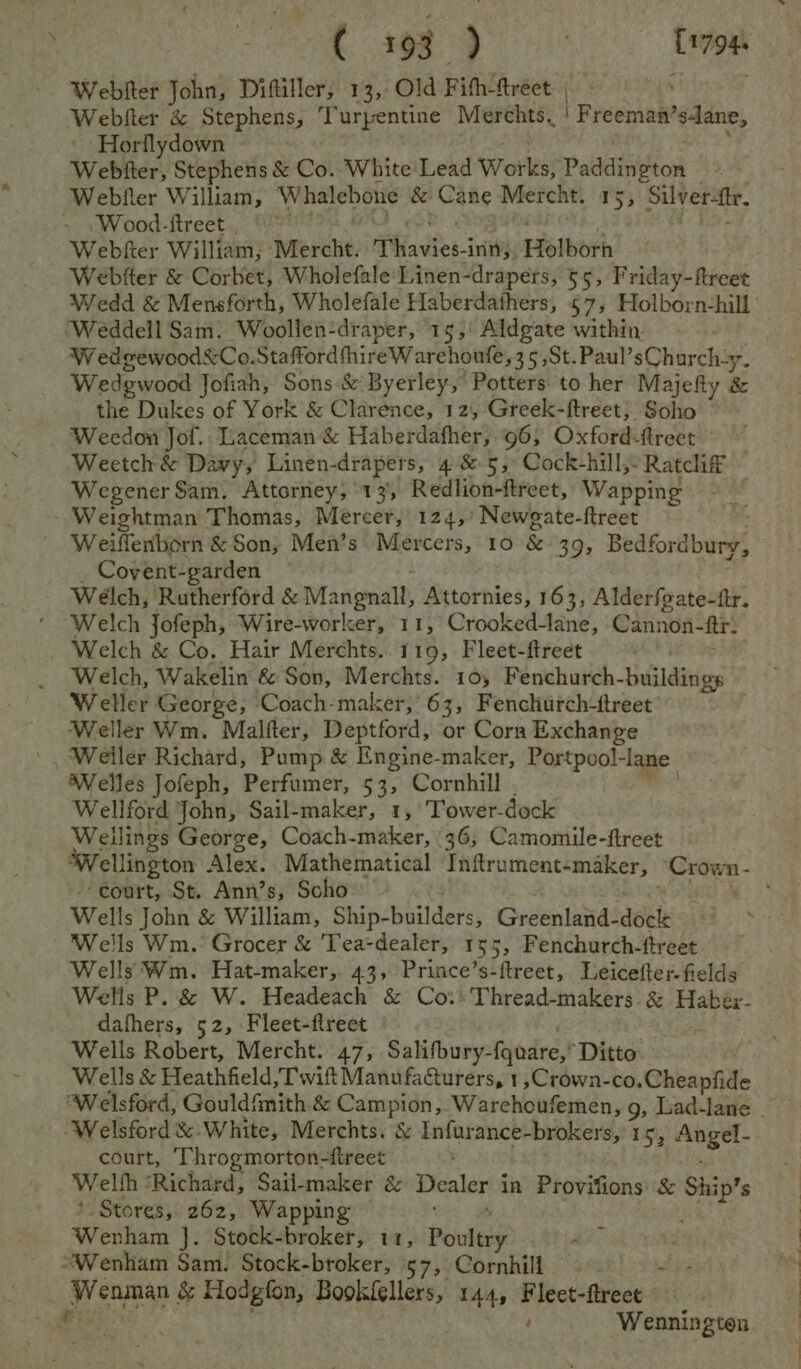 Re es et C1794. Webiter John, Diftiller, 13, Old F ith-ftréct: | Webfter &amp; Stephens, Turpentine Merchts. | Freeman’ sdane, ' Horflydown ~ Weber, Stephens &amp; Co. White Lead Works; Padnibion Webfler William, Whalebone &amp; Cane Mercht. 15, Silver-ttr. - \Wood-ftreet Webfter William, ‘Mercht. T Wastes 3 init, Holborh Webfter &amp; Corbet, Wholefale Linen-drapers, 55, Friday-ftreet ‘Weddell Sam. Woollen-draper, 15, Aldgate within. W edgvewood&amp;Co.StaffordthireW arehoufe, 35 ,St. Paul’ sCharch-y. Wedewood Jofiah, Sons-&amp; Byerley,” Potters to her Majefty &amp; the Dukes of York &amp; Clarence, 12, Greek-ftreet,; Soho Weedon Jol. Laceman &amp; Haberdafher, 96; Oxford-fireet Weetch&amp; Davy, Linen-drapers, 4 &amp; 5, Cock-hill, Ratcliff ~ Wegener Sam. Attorney, 13, Redlion-ftreet, Wapping Weightman Thomas, Mercer, 124 ,»’ Newgate- ftreet ; Weiffenborn &amp; Son, Men’s Mercers, 10 &amp; 39; Bedfordbury, Covent-garden Welch, Rutherford &amp; Mangnalt, Attornies, 163, Alderfeate-tr. ‘ Welch Jofeph, Wire-worker, 11, Crooked-lane, Cannon- fr. _ Welch &amp; Co. Hair Merchts..119, Fleet-ftreet . Welch, Wakelin &amp; Son, Merchts. 10, Fenchurch- lilies Weller George, Coach-maker, 63, Fenchurch-ftreet Weller Wm. Malfter, Deptford, or Corn Exchange ' Weiler Richard, Pump &amp; Engine-maker, Portpool- ‘lane. Welles Jofeph, Perfumer, 53, Cornhill Wellford John, Sail-maker, 1, Tower-dock Weilings George, Coach-maker, 36, Camomile-ftreet ‘court, St. Ann’s, Scho Wells John &amp; William, Ship-builders, Grdenhinas deat + Ba Wells Wm. Grocer &amp; Tea-dealer, 155, Fenchurch-ftreet Wells Wm. Hat-maker,. 43, Prince’s-ftreet, Leicefter- fields Wells P. &amp; W. Headeach &amp; Co:)Thread-makers. &amp; chive bok dafhers, 52, Fleet-fireet Wells Robert, Mercht. 47, Salifbury- favare,® Ditto Wells &amp; Heathfield, Twit ManufaGurers, 1,Crown-co. Cheapfide ‘Welsford &amp;-White, Merchts. &amp; Infurance-brokers, 15; Angel- court, ‘Throgmorton-fireet Welfh : ‘Richard, Sail-maker é&amp; Dealer i in Provifions &amp; Ship’ s *. Stores, 262, Wapping Wenham’): Stock-broker, 11, Pouieey pats “Wenham Sam. Stock-broker, 57, Cornhill. ane | Wenman &amp; Hodgfon, Bookfellers, 144, datas flreet Hie! . Wennington