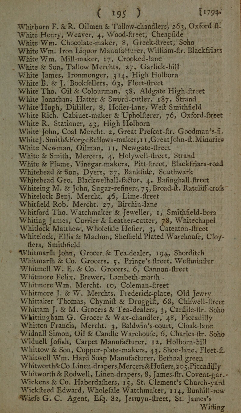f €..195 J [1794 Whitburn F. &amp; R. Oilmen &amp; Tallow-chandlers, 263, Oxford-t. White Henry, Weaver, 4, Wood-ftreet, Cheapfide White Wm. Iron Liquor Manufaéterer, William-ftr. Blackfriats White Wm. Mill-maker, 17, Crooked-lane White James, Ironmonger, 314, High Holborn White Tho. Oil &amp; Colourman, 38, Aldgate High-ftreet White Jonathan, Hatter &amp; Sword-cutler, 187, Strand, White Hugh, Diftiller, 8, Hofier-lane, Weft Smithfield White Rich: Cabinet-maker &amp; Upholfterer, 76, Oxford-ftreet ~ White R. Stationer, 43, High Helborn b White John, Coal Mercht. z, Great Prefcot-ftr. Goodman’s-f, White] .Smith&amp;ForgeBellows-maker,11,Great John-ft. Minories White Newman, Oilman, 11, Newgate-ftreet White &amp; Plume, Vinegar-makers, Pitt-{treet, Blackfriars-road Whitehead &amp; Son, Dyers, 27, Bankfide, Scuthwark Whitehead Geo. Blackwelhall-factor, 4, Bafinghall-ftreet Whiteing M. &amp; John, Sugar-refiners, 75, Broad-ft. Ratcliif-crofs~ Whitelock Benj. Mercht. 46, Lime-ftreet . Whitfield Rob. Mercht. 27, Birchin-lane _ Whitford Tho. Watchmaker &amp; Jeweller, 1, Smithfield-bars Whiting James, Currier &amp; Leather-cutter, 78, Whitechapel Whitlock Matthew, Wholefale Hofier, 3, Cateaton-ftreet ‘Whitelock, Ellis &amp; Machon, Sheffield Plated Warehoufe, Cloy- fters, Smithfield Whitmarfh &amp; Co. Grocers, 5, Prince’s-ftreet, Weftminfier Whitmell W. E. &amp; Co. Grocers,. 6, Cannon-ftreet Whitmore Felix, Brewer, Lambeth-marth . Whitmore Wm. Mercht. 10, Coleman-ftreet Whitmore J. &amp; W. Merchts. Frederick-place, Old Jewry Whittaker Thomas, Chymift &amp; Druggift, 68, Chifwell-ftreet Whittam J. &amp; M. Grocers &amp; Tea-dealers, 3, Carflile-ftr. Soho Whittingham G. Grocer &amp; Wax-chandler, 48, Piccadilly Whitton Francis, Mercht. 3, Baldwin’s-court, Cloak-lane. Widnall Simon, Oil &amp; Candle Warehoufe, 6, Charles-ftr. Soho Widnell Jofiah, Carpet Manufacturer, 12, Holborn-hill | Whittow &amp; Son, Copper-plate-makers, 43, Shoe-lane, Fleet-ft. Whitwell Wm. Hard Soap Manufacturer, Bethnal-green Whitworth&amp;Co.Linen-drapers,Mercers&amp; Hofiers,205,Piccadifly Wickens &amp; Co. Haberdafhers, 15, St. Clement’s Church-yard Wickfteed Edward, Wholefale Watchmaker, 114, Bunhill-row Wiefe G. C. Agent, Efq. 82, Jermyn-ftreet, St. James’s — | ; , Wifing —