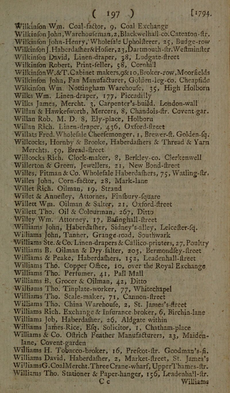 - iat Ghat (1794. Wilkinfon- Wm. Coal-fattor, 9, Coal Exchange Wilkiofon John, Warehoufeman,2, Blackwelhall-co,Cateaton-ftr. Wilkinfon Joha-Henry,' Wholefale Upholfterer, 25, Budge-row Wilkinfon David, Linen-dtaper, 38, Ludgate-ftreet Wilkinfon Robert, Print-feller, 58, Cornhi!l WilkinfonW.&amp;T.Cabinet maker's,g&amp; 10, Broker-row, Moorfields Wilkinfon foha, Fan Manufacturer, Golden-leg-co. Chieapfide Wilkinfon Wm. Nottingham Warehoufe, 35, High Holborn Wilks Wm. Linen-draper, 177, Piccadilly b Willan Rob. M. D. 8, Ely-place, Holborn Willan Rich. Linen-draper, 436, Oxford-fireet - Willcocks, Hornby &amp; Brooke, Haberdafhers &amp; Thread &amp; Yarn Merchts. 59, Bread-fireet. Willcocks Rich. Clock-maker, 8, Berkley-co. Clerkenwell Wiilletton &amp; Green, Jewellers, 21, New Bond-fireet Willes John, Corn-faétor, 28, Mark-lane Willet Rich. Oilman, 19, Strand Willet &amp; Annefley, Attornes, Finfbury-fqitare Willett Wm. Oilman &amp; Salter, 21, Oxford-ftteet - Willett. Tho. Oil &amp; Colourman, 267, Ditto Willey Wm. Attorney, 17, Badinghall-ftreet Williams John, Haberdafher, Sidney’s-alley, Leicefter-{q. - Williams John, Tanner, Grange-road, Southwark Williams &amp; Peake, Haberdafhers, 152, Leadenhall-ftreet Williams Tho. Copper Ofice, io, over thé Royal Exchange. Williams Tho. Perfumer, 41, Pafl Mall Williams B. Grocer &amp; Oilman, 42; Ditto Williams Tho. Scale-maker, 71, Cannon-ftreet Williams Tho. China Warehoufe, 2, St. James’s-ftreet Williams Rich. Exchange &amp; Infurance-broker, 6, Birchin-lane - Williams Job, Haberdafher, 26, Aldgate within aed Williams James-Rice, Efq. Solicitor, t, Chatham-place lane, Covent-parden ‘ Williams David, Haberdafher, 2, Market-ftreet, St. James’s WilliamsG.CoalMercht. Three Crane-wharf, Upper'T hames-ftr. Williams Tho, Stationer &amp; Paper-hanger, 156, Leadenha!l-ftr.