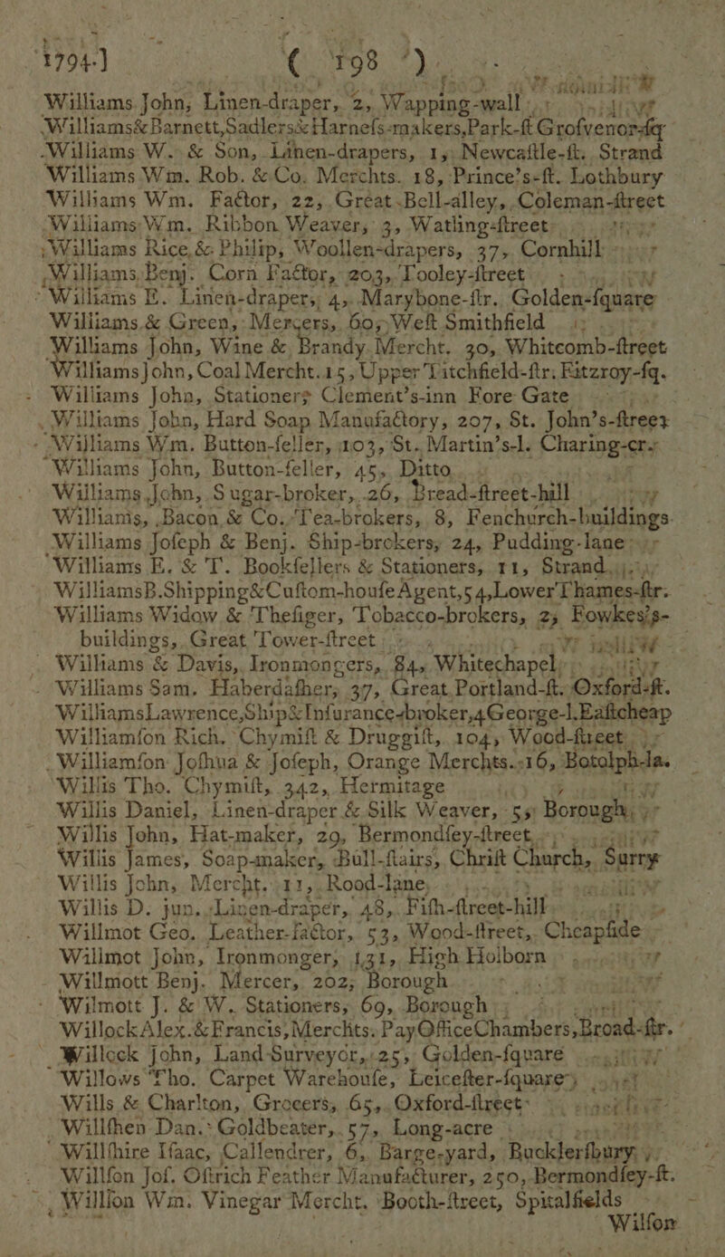 Williams. John, Linen-draper, 7 2, ipl mel Ai pata 1 wet Williams&amp; Barnett, Sadlersé: Harnefs-makers,Park-ft pb ‘Williams W. &amp; Son,- Linen- drapers, 15 Newcattle-f. Strand ‘Williams Wm. Rob. &amp; Co. Merchts. 18, -Prince’s-ft. Lothbury Williams Wm. Faétor, 22,.Great. Bell-dlley,. Coleman -ttreet Williams Wm. Ribbon Weaver, 3, Watling-ftreet His Williams Rice, &amp; Philip, Woollen-drapers, 37%, Cornhill - Williams,Benj. Cora FaGtor, 203, Tooley-ftreet . , “Williams E. inen-draper,; 4,.. Marybone-itr, Cid Williams &amp; Green, Mercers,. 60,;Welt Smithfield «: . Williams John, Wine &amp; Neiatye Mercht. 30, Whitcomb- apt - Williams John, Stationers Clement’s-inn Fore Gate ; -Wijliams Wm. Button-feller, 103, St. Martin’s-l. stile as “Williams John, Button-feller, 45, Ditto Williams John, S ugar-broker,..26, Bread- fireet- hall Williams Jofeph &amp; Benj. Ship-brokers, 24, Pudding-lane- iy Williams E. &amp; T. Bookfellers &amp; Stationers, 11, Strand; WilliamsB.Shipping&amp;Cuftom-houfeAgent, 1 Lower ieee: Williams Widow &amp; ‘Thefiger, Tobacco-brokers, 25 Fowkes’s- buildings, Great Tower-ftreet Wr jas al ae . Williams &amp; Davis, Ironmongers, 84, Whitechapel. ~ Wiliams Sam. ‘Haberdather, 39, Great. Portland-ft. Oxford. WilliamsLawrence,Ship&amp; Infurancesbroker,4George-l. Ealicheap Wiliamion Rich. Chymift &amp; Drugegitt, 1045 Wood-fircet. William/on: Jofhua &amp; Jofeph, Orange Merchts.;16, Botolpbe Willis Tho. Chymitt, 342, Hermitage t, Willis Daniel, 1. inen-draper. &amp; Silk Weaver, - 55 Borough,  Willis John, Hat-maker, 29, Bermond{ey-ftrect,. Willis James, Soa RATE Bull-flairs, Chrift Chore ‘Sure ~ Willis John, Mercht...11,.Rood- Taney «55. . Willis D. jun, -Linen- eh A8,. Fifh-ftreet- hill. welt Willmot Geo, Leather-faétor, 53, Wood-fireet,. Cosagiey Wilimot John, Tronmonger, 131, High Holborn ©. Yc he ee - Willmott Benj. Mercer, 202; Borough et opty - ‘Wilmott J. &amp; W. Stationers, 69,,Borough |; ofl F _Willock john, Land -Surveycr,:25, Golden-fqvare 30) 9) Willows fho. Carpet Warehoule, Leicefter-fquare*) if nat | Wills &amp; Charlton, Grocers; .65,..Oxford-fireet: ©. ..4, oily Willfhen Dan.: ‘ Goldbeater,...57 7» Long-acre ‘ Willfhire Ifaac, Callendrer, 6,, Barge-yard, i ve . Willfen Jof. Oftrich Feather Manufacturer, 250, ide ae », Willlon Win. Vinegar Mercht. Booth-freet, Spitalfields WOR.