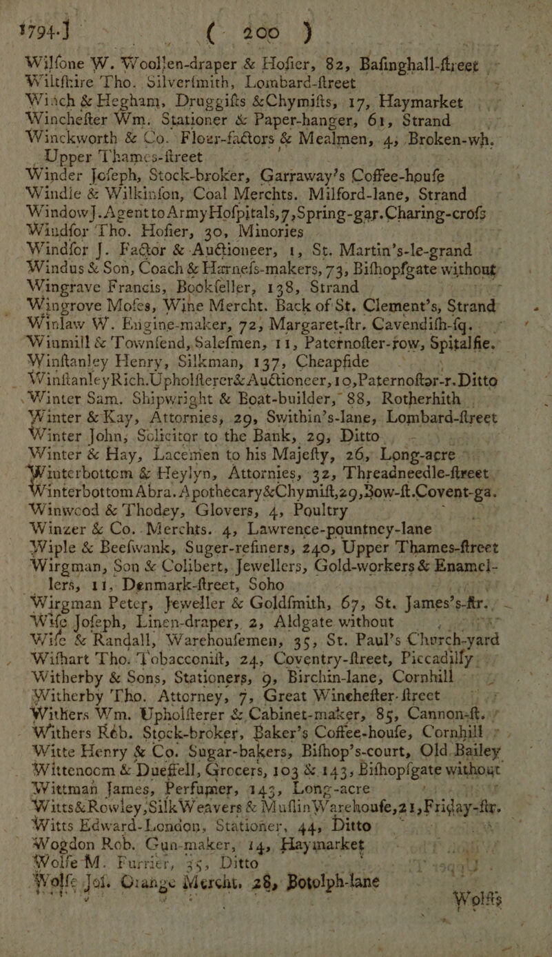 ie} de Wilfone W. Ww oolten-draper &amp; Hofier, 82, Bafinghall- hice Wilthhire Tho. Silver{mith, Lombard- {treet ~ Winchefter Wm. Stationer &amp; Paper-hanger, 61, Strand Winckworth &amp; Co. Flozr-faétors &amp; Mealmen, 4; Broken-wh. Upper Thames-fireet : Winder Jofeph, Stock-broker, Garraway’s Coffee-houfe Windle &amp; Wilkinfon, Coal Merchts. Milford-lane, Strand Windfor Tho. Hofier, 30, Minories Windfor J. Fa@or &amp; Autioneer, 1, St. Martin’s-le-grand Windus &amp; Son, Coach &amp; Harnefs-makers, 73, Bithopfgate withongy Wingrave Francis, Book (eller, 138, Strand Wingrove Motes, Wine Mercht. Back of St. Clement’s, Strand Winlaw W. Exgine-maker, 72, Margaret-ftr. Cavendith-{q. Winmill &amp; Townfend, Salefmen, 11, Paternofter-row, Spitalfie. Winftanley Henry, Silkman, 137, Cheapfide - W tAavaley Rich.Upholfterer&amp; Auctioneer, 10, Patarandeaee Ditto Winter Sam. Shipwright &amp; Boat-builder, 88, Rotherhith Winter &amp; Kay, Attornies, 29, Swithin’s-lane, Lombard- freet Winter John; Solicitor to the Bank, 29, Ditto Winter &amp; Hay, Lacemien to his Majefty, 26, Long-acre © Psey bottom &amp; Heylyn, Attornies, 32, Threadneedle-fireet ‘interbottom Abra. A pothecary&amp;Chymift,z9,30w-ft Covent-ga. Winwcod &amp; Thodey, Glovers, 4, Poultry Winzer &amp; Co..Merchts. 4, Lawrence-pountney-lane Wiple &amp; Beefwank, Suger-refiners, 240, Upper Thames-ftrect Wirgman, Son &amp; Colibert, Jewellers, Gold-workers &amp; Enamel- Wirgman Peter, Jeweller &amp; Goldfmith, 67, St. James’ sf. Wie Jofeph, Linen-draper, 2, Aldgate without : Wife &amp; Randall, Warehoufemen, 35, St. Paul’s C horch-yard Withart Tho. ‘Tobacconiit, 24, Coventry-ftreet, Piccadilly; Witherby &amp; Sons, Stationers, 9, Birchin-lane, Cornhill Witherby Tho. Attorney, uf Great Winehefter-ftrect = Withers Wm. Upholfterer &amp; Cabinet-maker, 85, Cannoneft.:/ Withers Réb. Stock-broker, Baker’s Coffee-houfe, C ornhill > Witte Henry &amp; Co. Sugar- -bakers, Bifhop’s-court, Old. Bailey Wittenocm &amp; Dueffell, Grocers, 103.8143; Bithopigate without Wittman James, Perfamer, 143, Long-acre Witts&amp; Rowley, Silk Weavers &amp; MuflinW Yarchoufe,2 aF Filaysfie. _ Witts Edward-London, Stationer, 44, Ditto, — Wogdon Rob. Gun- maker,’ 14, Haymarket fe af 7, Wolfe MM. Furrier, 35, Ditto TL 39¢ ty Wolf Jat. Orang ge Mercht. 28, Borplph- lane mhe, ’