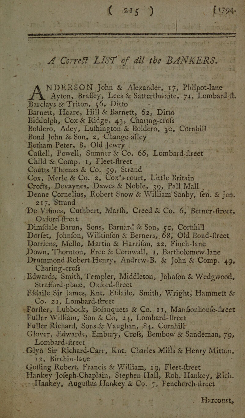 ( sas °) —fr798 NDERSON John &amp; Alexander, 17, Philpot-lane _ Ayton, Brafley, Lees &amp; Satterthwaite, 74, Lombard-f, Racine &amp; Triton, 56, Ditto Barnett, Hoare, Hill &amp; Barnett, 62, Ditto Biddulph, Cox &amp; Ridge, 43, Charing-crofs Boldero, Adey, Lufhington &amp; Boldero, 30, Cornhill Bond John &amp; Son, 2, Change-alley Botham Peter, 8, Old Jewry Caftell, Powell, Sumner &amp; Co. 66, Lombard-ftreet Child &amp; Comp. 1, Fleet-ftreet Coutts Thomas &amp; Co. 59, Strand Cox, Merle &amp; Co. 2, Cox’s-court, Little Britain Crofts, Devaynes, Dawes &amp; Noble, 39, Pall Mall _ Denne Cornelius, Robert Snow &amp; ‘William Sanby, fen. &amp; jun. » 207, Strand De Vifmes, Cuthbert, Marfh, Creed &amp; Co. 6, Berner-fireet, _. Oxford-ftreet ; Dimfdale Baron, Sons, Barnard &amp; Son, 50, Cornhill Dorfet, Johnfon, Wilkinfon &amp; Berners, 68, Old Bond- {treet Dorriens, Mello, Martin &amp; Patni 22, Finch-lane Down, Thornton, Free &amp; Cornwall, 1, Bartholomew-lane Drammond Robert- Henry, Andrew-B. &amp; John &amp; Comp. 495 Charing-crofs : Edwards, Smith, Templer, Middleton, Jobnfon &amp; Wedgwood, _ Strafford-place, Oxford-flreet Efdaile Sir James, Knt. Efdaile, Smith, Wright, Hammett &amp; Co. 21, Lombard-ftreet -Forfter, Lubbock, Bofanquets &amp; Co. 11, Manfionhonfe-fireet Fuller William, Son &amp; Co, 24, Lombard-ftreet Fuller Richard, Sons &amp; Vaughan, 84, Cornhilk Glover, Edwards, . Embury, Crofs, Bembow &amp; « Sandeman, 79; - Lombard-itreet 3 Sir Richard-Carr, Knt. Charles Mills &amp; Henry Mitton, » Birchin-lane - Gofling Robert, Francis &amp; William, 19, Fleet-ftreet | leat ‘Jofeph-Chaplain, Stephen Hall, Rob. Hankey, Rich. ngtlaakey, Auguitus Hankey &amp; Co. 7, Fenchurch-itreet | aie Tie ei, Pie : : Hazcoort,