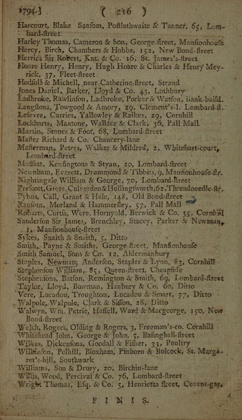 ae 9794-3 | C2 j ce | Harcourt, Blake ‘Sanfom, Poftlethwaite &amp; Tanner, 65; Lome “Bard-ftreet: Baiey Thomas, Cameron &amp; Bits George- ‘freer, Manfionhoufé Hercy, Birch, Chambers &amp; Hobbs, 152, New Bond-ftreet Herri¢s Siy Robert, Knti&amp; Co. 16; St. James’s-ttreet Hoare Henry, Henry, Hugh Hoare &amp; Charles &amp; Henry Mey- _ rick, 37, Flect-ftreet Elod{ol! &amp; Michell, near.Catherine-ftreet, Strand Pree ones Daniel, Barker; Lloyd &amp; Co. 43, Lothbury x Ladbroke, Rawlinfon, Ladbroke, Porker &amp; Watfon, Dank-build. Banotions, Towgood &amp; Amory, ‘29, Clement’s-1. Lombard-{t.- Eefevre, Curries, Yallowley &amp; Raikes, z9, Cornhill Eeckharts, -Maxtone, WaHdce’&amp; Clark, 36, Pall Mall . .Martin,. Stones &amp; Foot, 68, Lombard-ftreet Mafter Richard &amp; Co. Chancery-lane Mafterman, Peters, Walker fe Mildr ed, ri Whitehart “party Eombard-ftreet = ; Moffatt, Kenfingtons &amp; Styan, 20, Lombard-ftreet | Newnham, Everett, Drammond &amp; ‘Tibbits, 9, Manfionhoufe-ftr. Nightingale William &amp; George, 70, Lombard-fireet- Prefcott, Grote, Culverden&amp; Hollingfworth,6z,Thr eadneedie- fir, oa Call, Grant &amp; Hale, 148, Old Bondsftreet as A Cag Morland &amp; Hammerfley, 57, Pall Mall ; arts, Curtis, Were,. Hornyold, Berwick &amp; Co. 35; Cornhs] : : ernderea Sir James, Brenchley, Stacey, Parker &amp; ec : Fac Manfionhoufe-freet ‘ § Kes, Snaith &amp; Snaith, 5, Ditto Stephenfon Will iam, 85, Queen-itreet, Cheaphte: “Stephenfons, Batfon, Remington &amp; Smith, 69, Lomdhaetteeed -Taylor, Lloyd, .Bowman, Hanbury &amp; Co. Go, Ditte 5 “Vere, Lucadou, Troughton, Lucado &amp; Smart, 27, Ditto . Walpole, Walpole, Clark &amp; Siflon, 28, Ditto -Walwyn, Wm. Petrie, Haftell, Ward &amp; Macgeorge, 150, New f Bond-ftreet Weld, Rogers, Olding &amp; Rogers, 3, Freeman’s-co. Cornhill - “Whitehead John, ‘George &amp; John, 5, Bafinghall-ftreet Wilkes, Dickenfons, Goodall &amp; Fifher, 33, Poultry - ~ Willkinfon, Polhill, Bloxham, Pinhorn &amp; Bulcock, St. Marga, ; ret’s-hill, Southwark ‘ ae <4 “Williams, Son &amp; Drury, 20, Birchin-lane ae Willis, Wood, Percival’ &amp; Co. 76, Lombard-ftreet ASE ee tS pa Thomas, ‘EMq. &amp; Co!'s; Henrietta fireet, Covent-gary = Teen pat FRY LS “Smith Samuel, Sons &amp; Eo. 12, “Alermanbary