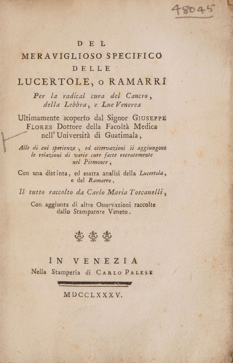 Mi iaia nai 48045 sica A D E L (N MERAVIGLIOSO SPECIFICO di: «0 DELLE È LUCERTOLE, o RAMARRI Per la radical cura del Cancro, della Lebbra, e Lue Venerea Ultimamente scoperto dal Signor GiusEPPE FLores Dottore della Facoltà Medica 5, nell’ Università di Guatimala; Alle di cut sperienze ; ed osservazioni Si aggiungono le relazioni di varie cure fatte recentemente nel Piemonte ; Con una distinta, ed esatta analisi della Lucertola, i e del Ramarro, | Il tutto raccolto da Carlo Maria T'ostanalti A Con aggiunta di altre Osservazioni raccolte dallo Stampatore Veneto. PE IN VENEZIA Nella Stamperia di CARLO PALESE MDCCLXXXV.