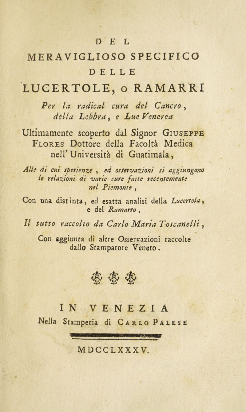 DEL MERAVIGLIOSO SPECIFICO DELLE LUCERTOLE, o RAMARRI Per la radicai cura del Cancro, della Lebbra, e Lue Venerea Ultimamente scoperto dal Signor Giuseppe Flores Dottore della Facoltà Medica nell5 Llniversità di Guatimala, Alle di cui speri enze , ed osservazioni si aggiungono le relazioni di varie cure fatte recentemente nel Piemonte , Con una distinta, ed esatta analisi della Lucertola, e del Ramarro , Il tutto raccolto da Carlo Maria Tose anelli , * « Con aggiunta di altre Osservazioni raccolte dallo Stampatore Veneto. IN VENEZIA Nella Stamperia di Carlo Palese MDCCLXXXV,