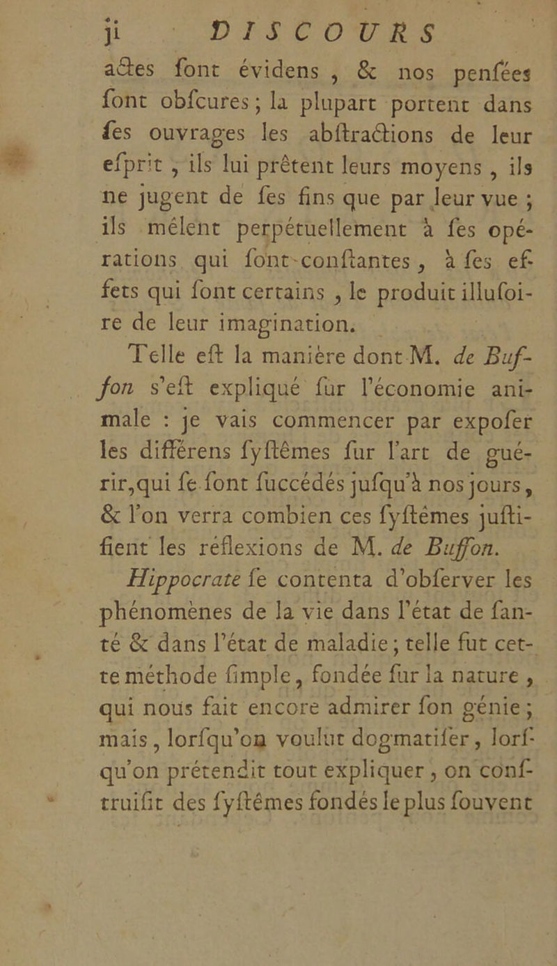 actes font évidens , &amp; nos penfées font obfcures ; la plupart portent dans es ouvrages les abftractions de leur efprit ; ils lui prêtent leurs moyens, ils ne jugent de fes fins que par Jeur vue ; ils mélent perpétuellement à fes opé- rations, qui font-conftantes, à fes ef fets qui font certains , le produit illu{oi- re de leur imagination, Telle eft la manière dont M. de Buf- fon s’eft expliqué fur l’économie ant male : je vais commencer par expofer les différens fyftêmes fur l'art de gué- rir,qui fe. font fuccédes jufqu'à nos jours, &amp; l’on verra combien ces fyftèmes jufti- fient les reflexions de M. de Buffon. Hippocrate fe contenta d’obferver les phénomènes de Ja vie dans l'état de fan- té &amp; dans l’état de maladie; telle fut cet- te méthode fimple, fondée fur la nature, qui nous fait encore admirer fon génie; mais, lorfqu’on voulut dogmatifer, lorf- qu'on prétendit tout expliquer , on conf- truifit des fyftêmes fondés le plus fouvent