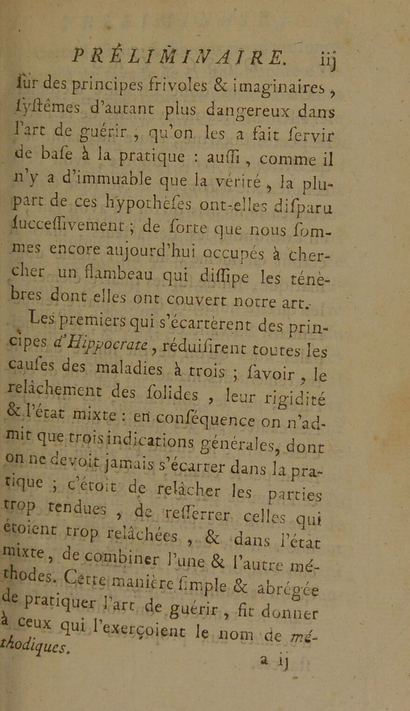 Îür des principes frivoles &amp; imaginaires , 1yftêmes d'autant plus dangereux dans Parc de guérir, qu'on, les à fait fervir de bafe à la pratique : auffi, comme il ny à d'immuable que la vérité , la plu- part de ces hÿporhefes ont-elles difparu fucceffivement ; de forte que nous fom- mes, encore aujourd’hui occupés à cher- Cher. un flambeau qui diffipe les téne- bres dont elles ont couvert notre art. , Les premiers qui s’écarrèrent des prin- cipes d'Hippocrate , réduifirent toutes les caufes des maladies À trois ; favoir , le relâchement des folides , leur rigidité &amp; l'état mixte : en conféquence on n’ad- mit que troisindications générales, dont On ne devoir jamais s’écarter dans la pra- tique ; c'étoit de relâcher les parties op tendues | de reflerrer, celles qui Stoient trop relâchées »&amp; dans l’état mixte , de combiner Pune &amp; l’autre mé- thodes. Cétreimanitre fimple &amp; abrépée de pratiquer l'art de guérir,, fit donner 4 ceux qui l’exercoient le nom de mé-