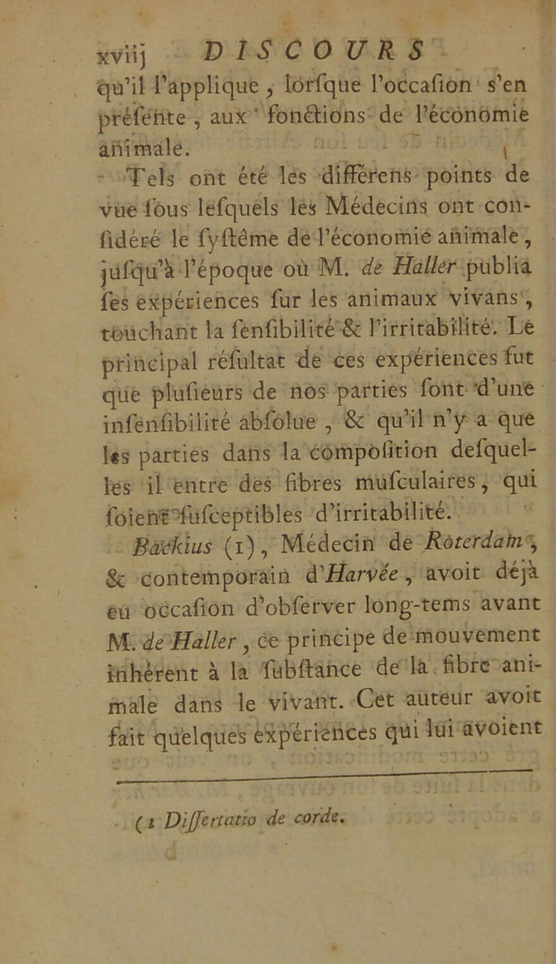 qu'il l'applique ; lôrfque l'occafion: s’en préféhte ; aux‘ fonétions: de léconüimie animale. G Tels ont été lés affine points à vue fous lefquéls 1és Médecins ont con- fidéré le fyftême dél'économié añimale, jufqu'à l'époque où M. de Haller püblia fes expériences fur les animaux vivans’, touchant la fenfibilité&amp; l'irritabilité. Lie principal réfultat de ces expériences fut ue plufieurs de nos parties font d'une infenfibilité abfolue |, &amp; qu'il n'y a que les partiés dans la éémpolition defquel- les il entre des fibres mufculaires , qui fotentfufceptibles d’ irricabilité. Bavkius (1), Médecin de Rorerdams &amp; contemporain d'Harvée, avoit déjà eu occafñion d'obferver long-tems avant M. dé Haller , é&amp; principe demouvement inhérent à ja fubftahce dela. fibre-ani- male dans le vivant. Get auteur avoit fait quelques expériences qui di RypIEre DUDE AON RO RER ES .… ça Differtatio de corde.