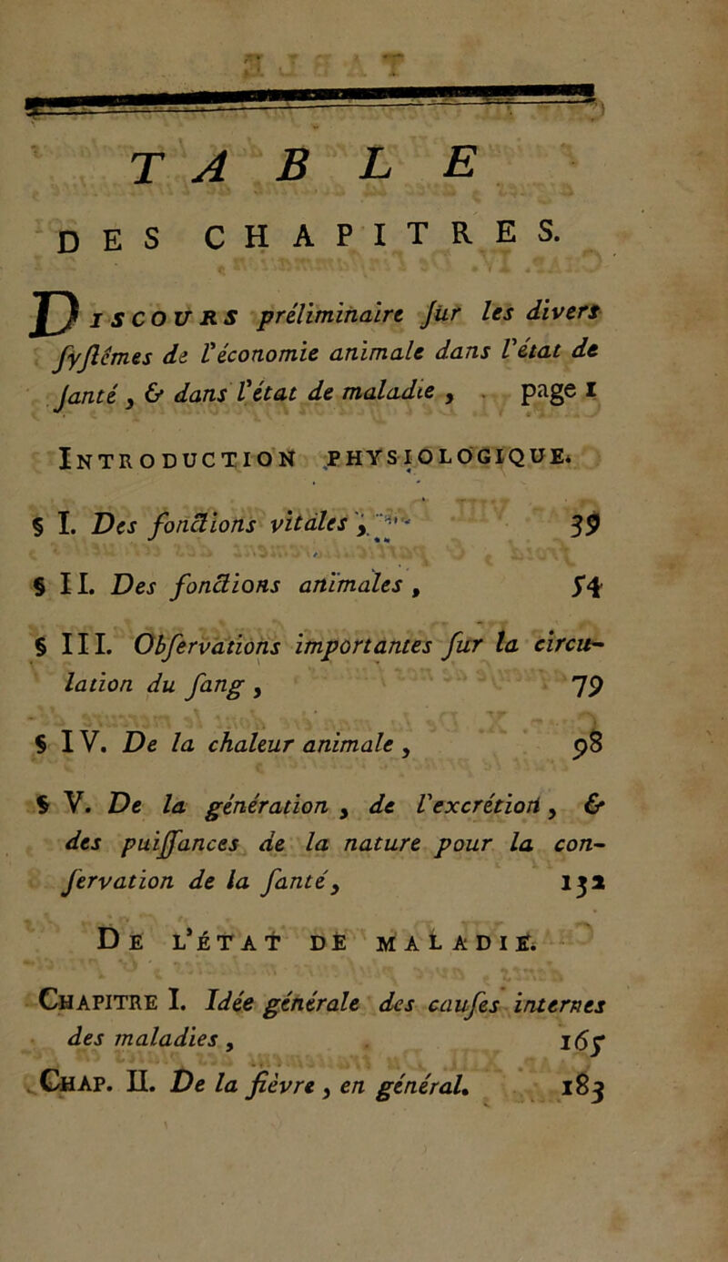 table des chapitres. ^ ■ 3 V3 • V A i* J D c OURS préliminaire Jiir les divers fyjlémes de Véconomie animale dans Vétat de Janté 3 & dans Vétat de maladie , page I Introduction physiologique* § I. Des fonctions vitales ÿff 39 •„ * ' • • • • • • • • / . • ' - \ . . ' . .. ‘ . § II. Des fonctions animales , § III. Obfervations importantes fur la circu- lation du fang , 79 Ç IV. De la chaleur animale , 98 § V. De la génération , de Vexcrétioti, & des puijfances de la nature pour la con- fervation de la fanté, 13a De l’état de maladie. Chapitre I. Idée générale des caufes internes des maladies, I<5y . - . .....