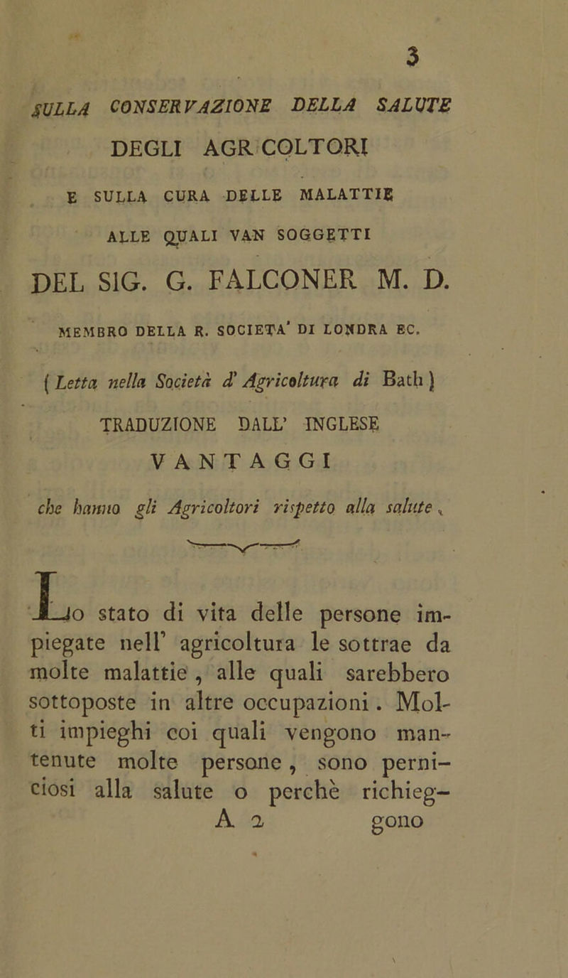 SULLA CONSERVAZIONE DELLA SALUTE DEGLI AGR'iCOLTORI E SULLA CURA DELLE MALATTIE ALLE QUALI VAN SOGGETTI DEL SIG. G. FALCONER M. D. MEMBRO DELLA R. SOCIETA’ DI LONDRA EC. { Letta nella Societa d’ Agricoltura di Bath} TRADUZIONE ODALL’ INGLESE VANTAGGI che hanno gli Agricoltori rispetto alla salute . a stato di vita delle persone im- piegate nell’ agricoltura le sottrae da molte malattie, alle quali sarebbero sottoposte in altre occupazioni. Mol- ti impieghi coi quali vengono | man- tenute molte persone, sono perni- ciosi alla salute o perché richieg~ As gono