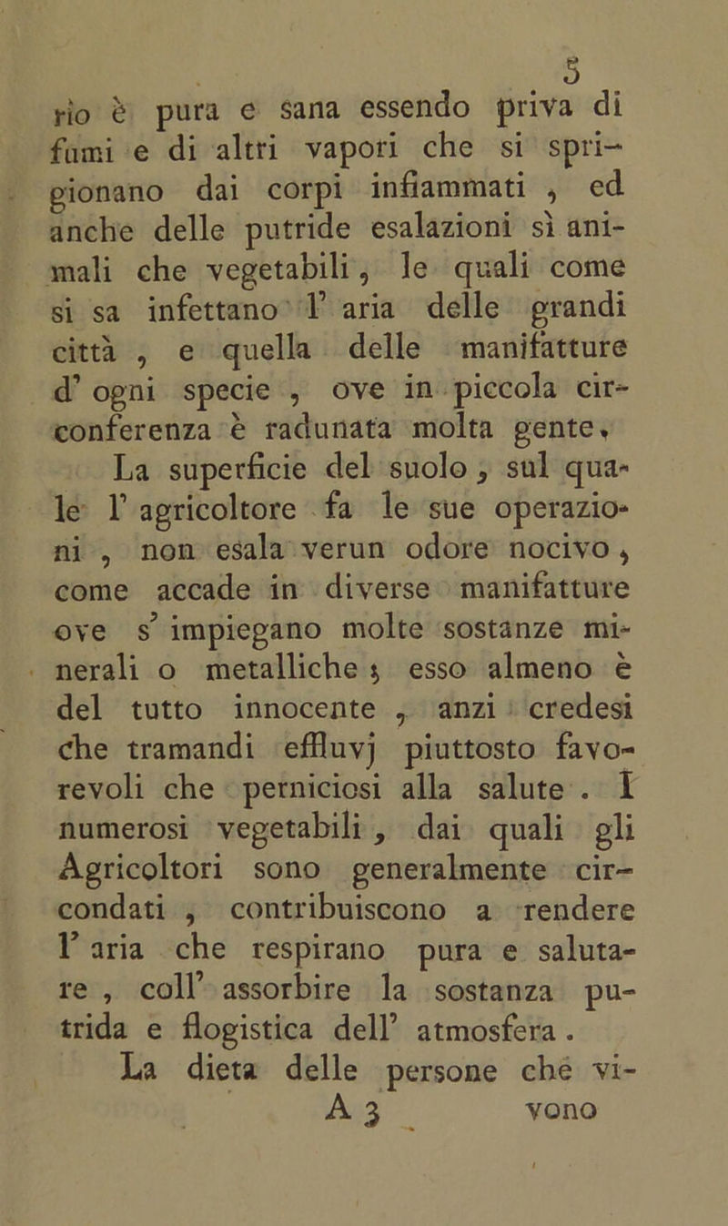 rio &amp; pura e sana essendo priva di fami'e di altri vapori che si spri- eionano dai corpi infiammati , ed anche delle putride esalazioni si ani- mali che vegetabili, Je quali come si sa infettano’ TP aria delle grandi citta , e quella delle manifatture d ogni specie , ove in piccola cir- conferenza € radunata molta gente, La superficie del suolo , sul qua- le YT agricoltore fa le sue operazio- ni, non esala verun odore nocivo , come accade in diverse manifatture ove s impiegano molte sostanze mi- _nerali o metalliche; esso almeno eé del tutto innocente , anzi: credesi che tramandi effluyj piuttosto fayo- revoli che perniciosi alla salute. I numerosi vegetabili, dai quali gli Agricoltori sono generalmente cir- condati , contribuiscono a ‘rendere Paria che respirano pura e saluta- te , coll’ assorbire la sostanza pu- trida e flogistica dell’ atmosfera . La dieta delle persone ché vi- | Bag yono