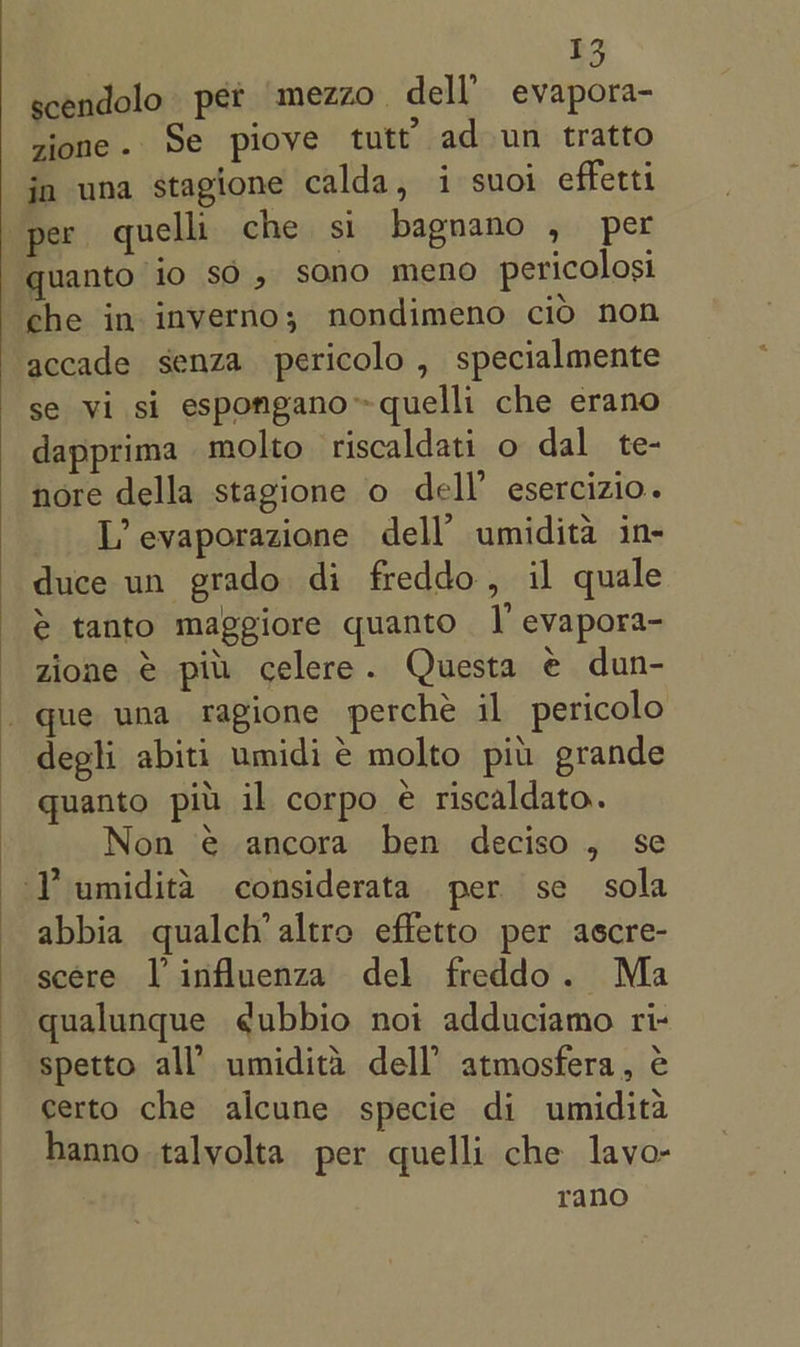 scendolo pet mezzo dell’ evapora- zione. Se piove tutt’ ad un tratto jn una stagione calda, i suoi effetti per quelli che si bagnano , per quanto io sO, sono meno pericolosi che in inverno; nondimeno cio non accade senza pericolo , specialmente se vi si espongano™quelli che erano dapprima molto riscaldati o dal te- nore della stagione o dell’ esercizio. L’ evaporazione dell’ umidita in- duce un grado di freddo, il quale @ tanto maggiore quanto |’ evapora- zione &amp; pit. celere. Questa e dun- que una ragione perche il pericolo degli abiti umidi e molto piu grande quanto pit il corpo é riscaldato. Non @ ancora ben deciso , se LY umidita considerata per se sola abbia qualch’ altro effetto per ascre- scere V influenza del freddo. Ma qualunque ¢ubbio noi adduciamo ri- spetto all’ umidita dell atmosfera, ¢ certo che alcune specie di umidita hanno talyolta per quelli che lavo- rano