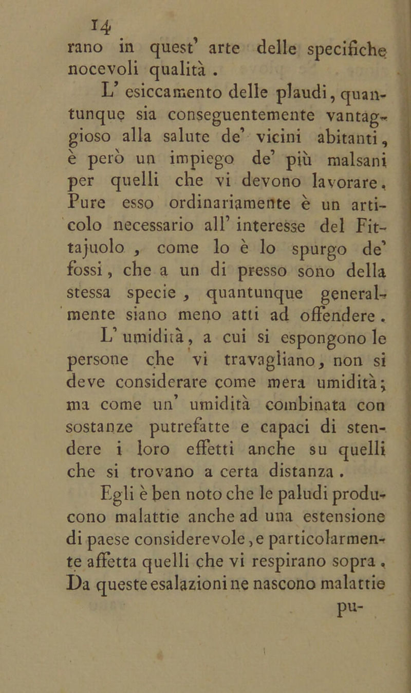 rano in quest’ arte delle) specifiche nocevoli qualita . L’ esiccamento delle plaudi, quan- tunque sia conseguentemente vantag~ gioso alla salute de’ vicini abitanti, € pero un impiego de’ pili malsani per quelli che vi devono lavorare. Pure esso ordinariamerttte @ un arti- ‘colo necessario all’ interesse del Fit- tajuolo , come lo é lo spurgo de’ fossi, che a un di presso sono della Sstessa specie , quantunque general- “mente siano meno atti ad offendere. L’ umidita, a cui si espongono le persone che ‘vi travagliano, non si deve considerare come mera umidita; ma come un’ umidita combinata con sostanze putrefatte e capaci di sten- dere i loro effetti anche su quelli che si trovano a certa distanza. Egli e ben noto che le paludi produ- cono malattie anche ad una estensione di paese considerevole , e particolarmen- te affetta quelli che vi respirano sopra . Da queste esalazionine nascono malattie— pei,