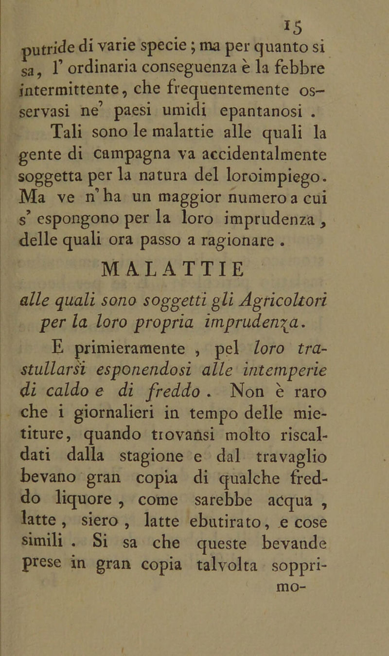 utride di varie specie ; ma per quanto si sa, 1’ ordinaria conseguenza é la febbre intermittente, che frequentemente os- servasi ne’ paesi umidi epantanosi . Tali sono le malattie alle quali la gente di campagna va aecidentalmente _ soggetta per la natura del loroimpiego. Ma ve n’ha un maggior numeroa cui s espongono per la loro imprudenza , delle quali ora passo a ragionare . MALATTIE alle quali sono soggetti gli Agricoléort per la loro propria imprudenza. E primieramente , pel loro tra- stullarst esponendosi alle intemperie di caldoe di freddo. Non é raro _ che i giornalieri in tempo delle mie- _ titure, quando trovansi molto riscal- dati dalla stagione ec dal travaglio bevano gran copia di qualche fred- do liquore, come sarebbe acqua , latte, siero, latte ebutirato, e cose simili. Si sa che queste bevande Prese in gran copia talvolta soppri- mo-