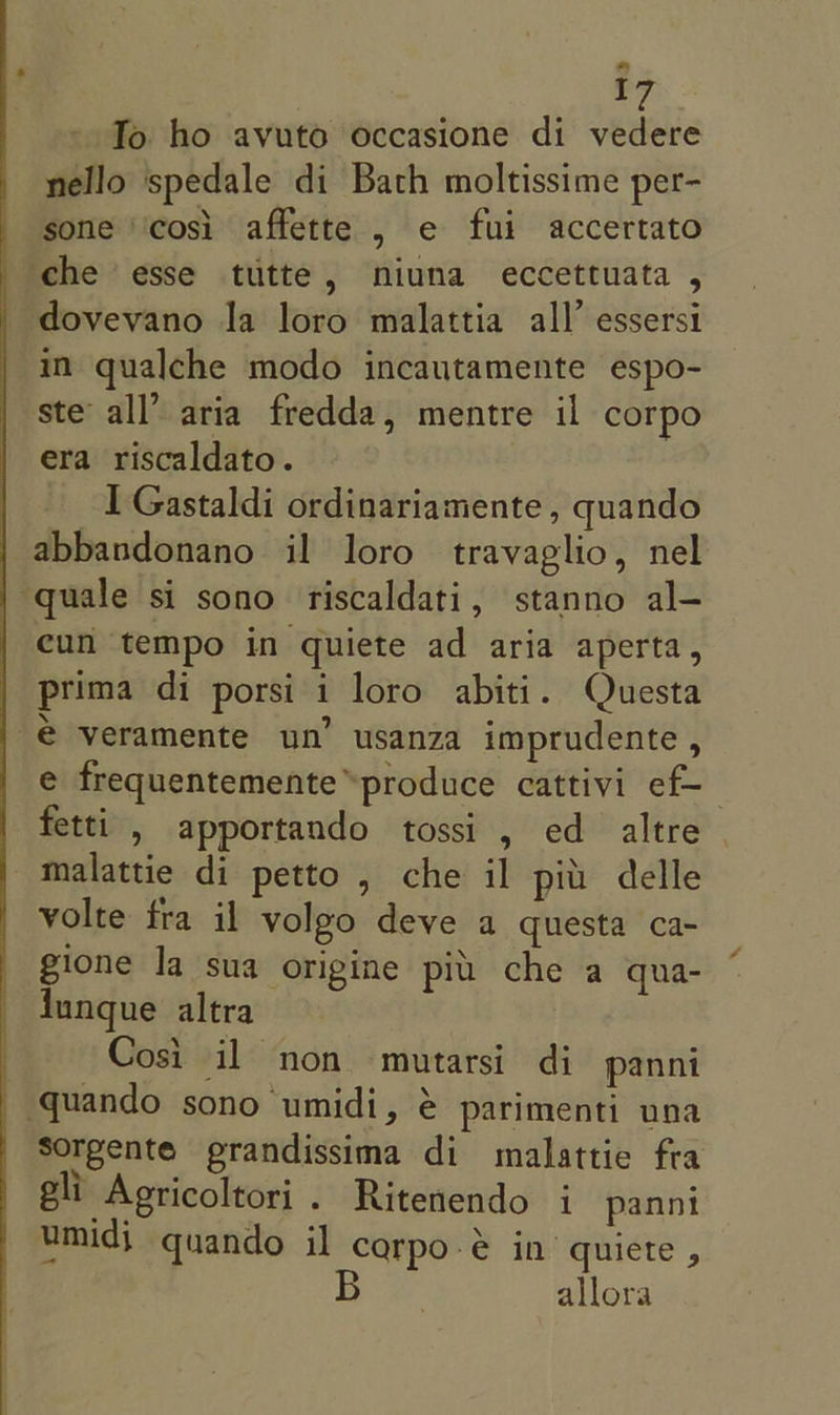 To ho avuto occasione di vedere nello spedale di Bath moltissime per- sone ‘‘cosi affette , e fui accertato che esse tutte, niuna eccettuata , dovevano la loro malattia all’ essersi in qualche modo incautamente espo- ste all’ aria fredda, mentre il corpo era riscaldato. I Gastaldi ordinariamente, quando abbandonano il loro travaglio, nel quale si sono riscaldati, stanno al- cun tempo in quiete ad aria aperta, prima di porsi i loro abiti. Questa € veramente un’ usanza imprudente , e frequentemente™produce cattivi ef- fetti , apportando tossi , ed altre | malattie di petto , che il pit delle volte fra il volgo deve a questa ca- gione la sua origine pit che a qua- {ungue altra Cosi il non mutarsi di panni quando sono umidi, é parimenti una Sorgente prandissima di malattie fra gli Agricoltori . Ritenendo i panni umidj quando il carpo-&amp; in quiete , allora