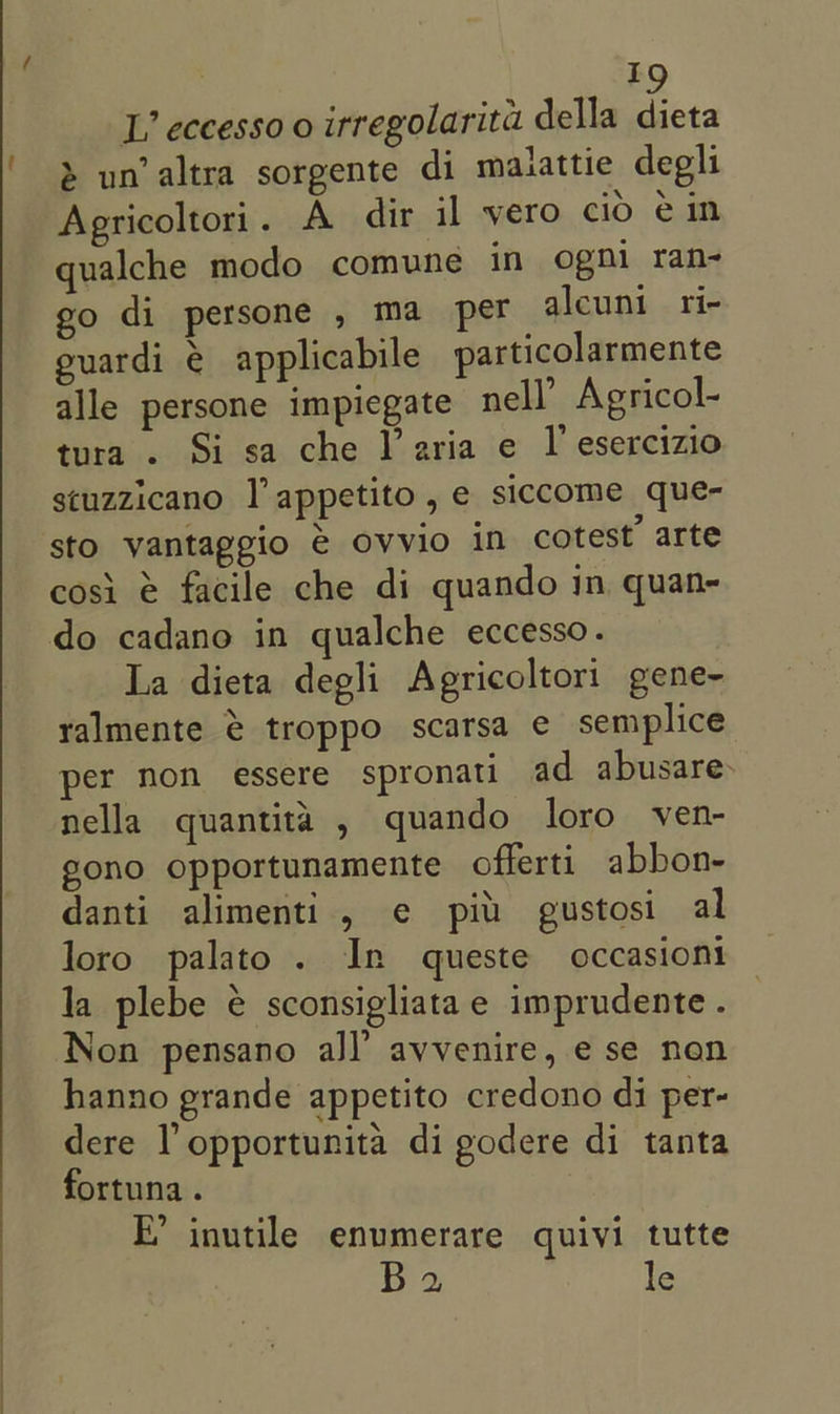 L’ eccesso 0 irregolarita della dieta Agricoltori . A dir il vero cio ein qualche modo comune in ogni ran- go di persone , ma pet alcuni ri- euardi é€ applicabile particolarmente alle persone impiegate nell’ Agricol- tura . Si sa che I’ aria e I esercizio stuzzicano |’ appetito, e siccome que- sto vantaggio € ovvio in cotest’ arte cosi @ facile che di quando in quan- La dieta degli Agricoltori gene- ralmente € troppo scarsa e semplice per non essere spronati ad abusare- nella quantita , quando loro ven- gono opportunamente offerti abbon- danti alimenti, ¢ pit gustosi al loro palato . In queste occasioni la plebe € sconsigliatae imprudente . Non pensano all’ avvenire, e se non hanno grande appetito credono di per- dere l opportunita di godere di tanta fortuna. E’ inutile enumerare quivi tutte Ba. le