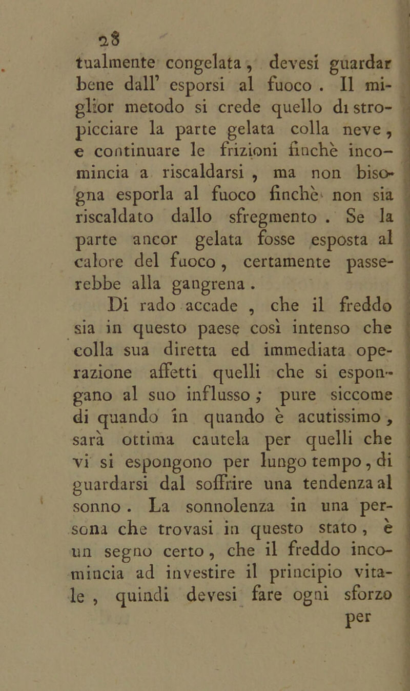 tualmente: congelata , devesi guardar picciare la parte gelata colla neve , gna esporla al fuoco finché: non sia riscaldato dallo sfregmento. Se Ja parte ancor gelata fosse esposta al calore del fuoco, certamente passe- rebbe alla gangrena. Di rado-accade , che il freddo ‘sia in questo paese cosi intenso che colla sua diretta ed immediata ope- razione affetti quelli che si espon- gano al suo influsso; pure siccome di quando in quando é acutissimo , sara ottima cautela per quelli che vi si espongono per lungo tempo, di euardarsi dal soffrire una tendenzaal sonno. La sonnolenza in una per- sona che trovasi in questo stato, € un segno certo , che il freddo inco- mincia ad investire il principio vita- le , quindi devesi fare ogni sforzo per