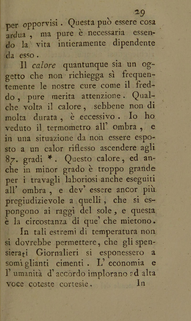 per opporvisi . Questa puo essere cosa ardua , ma pure e Mecessaria essen- do la\ vita intieramente dipendente — da esso. I] calore quantunque sia un og- getto che non’ richiegga si frequen- temente le nostre cure come il fred- do, pure merita attenzione. Qual- che yolta il calore, sebbene non di molta durata, @ eccessivo. Io ho in una sitwazione da non essere espo- sto a un calor riflesso ascendere agli 87. gradi *. Questo calore, ed an- che in minor grado € troppo erande per i travagli laboriosi-anche eseguitl all’ ombra , e dev’ essere ancor piu pregiudizievole a quelli, che si es- pongono ai raggi del sole, e questa. é la circostanza di que’ che mietono. In tali estremi di temperatura non sierati Giornalieri si esponessero a somiglianti cimenti. L’ economia e , NN “ ’ Y’umanita d’ accordo implorano ed alta