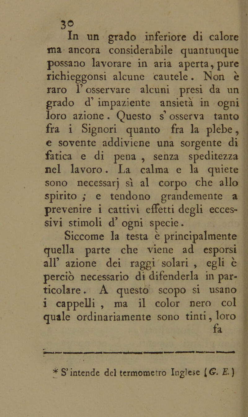 ee In un grado inferiore di calore possano lavorare in aria aperta, pure richieggonsi alcune cautele. Non @ raro l’osservare alcuni presi da un grado d’ impaziente ansieta in ogni Joro azione. Questo s’ osserva tanto fra i Signori quanto fra la plebe, fatica e di pena, senza speditezza nel lavoro. La calma e la quiete sono necessarj si al corpo che allo spirito ; e tendono grandemente a sivi stimoli d’ ogni specie. quella parte che viene ad_ esporsi ticolare. A questo scopo si usano i cappelli, ma il color nero col quale ordinariamente sono tinti, loro fa SES eer ece Rt ome * S’intende del termometro Inglese (G. E.) pls 1 ee