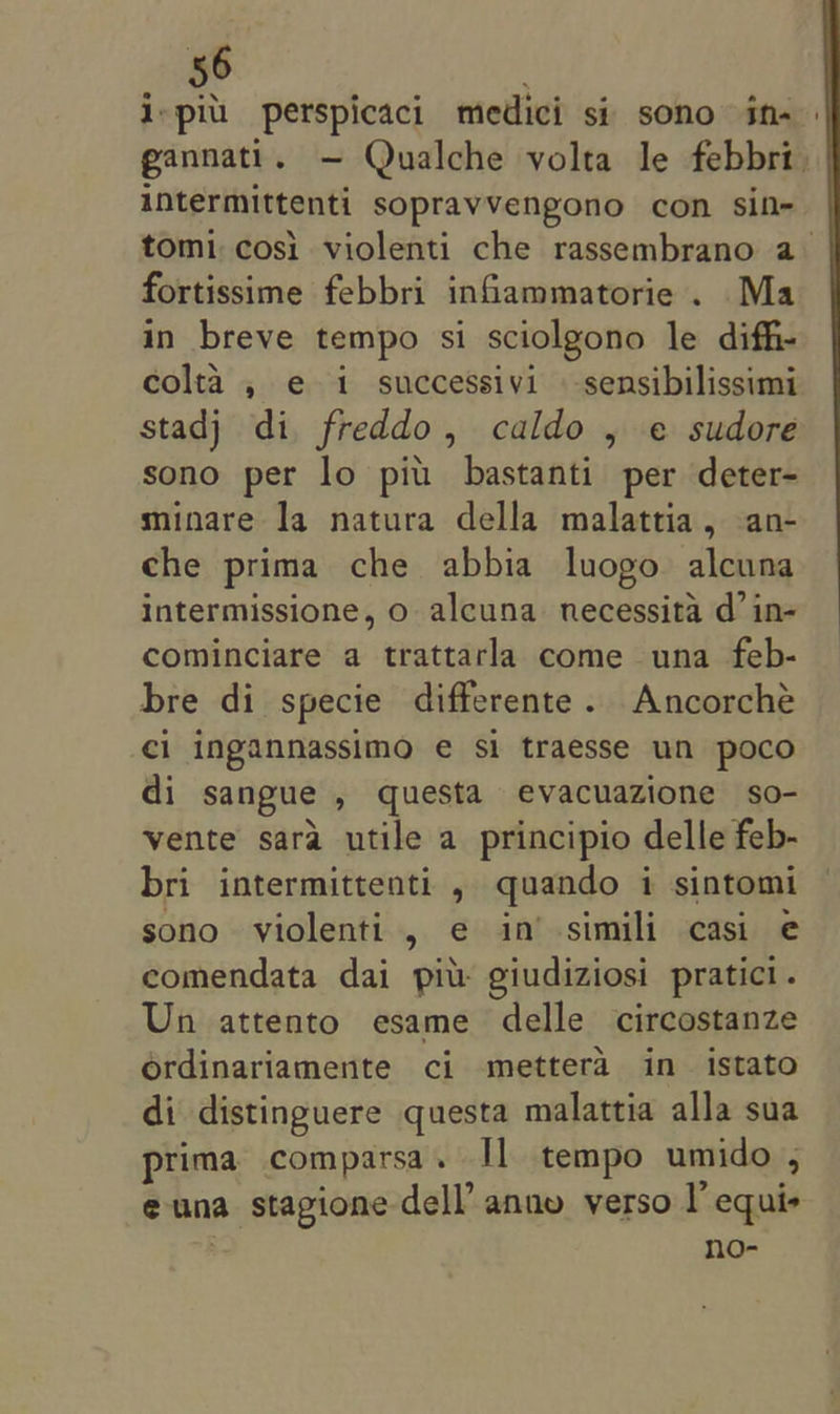 ispi perspicaci medici si sono in- gannati. — Qualche volta le febbri. intermittenti sopravvengono con sif- tomi:cosi violenti che rassembrano a&gt; fortissime febbri infiammatorie . Ma in breve tempo si sciolgono le diff- colta , e 1 successivi -sensibilissimi stadj di, freddo, caldo , e sudore sono per lo piu bastanti per deter- minare la natura della malattia, an- che prima che abbia luogo alcuna intermissione, o alcuna necessita d’ in- cominciare a trattarla come una feb- bre di specie differente. Ancorché ci ingannassimo e si traesse un poco di sangue , questa evacuazione so- vente sara utile a principio delle feb- bri intermittenti , quando i sintomi sono violenti , e in’ -simili casi e comendata dai pit giudiziosi pratici. Un attento esame delle circostanze ordinariamente ci mettera in istato di distinguere questa malattia alla sua prima comparsa. Il tempo umido , euna stagione dell’ anno verso I’ equi+ | no-