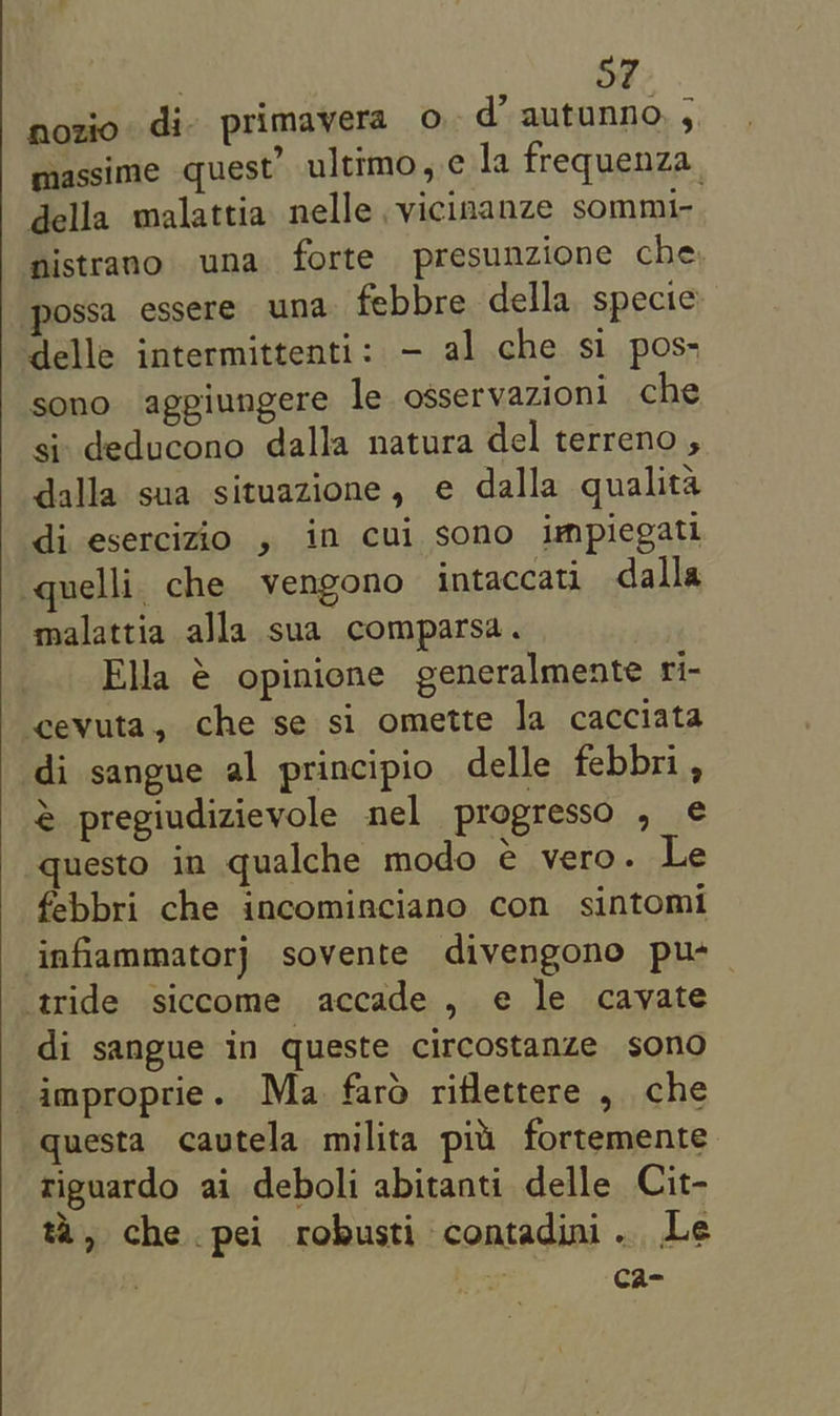 nozio di» primavera o d’ autunno. ; massime quest’ ultimo, ¢ la frequenza_ della malattia nelle vicinanze sommi- nistrano una forte presunzione che possa essere una febbre della specie delle intermittenti: - al che si pos- sono agpiungere le osservazioni che si deducono dalla natura del terreno , dalla sua situazione, e dalla qualita di esercizio , im cui sono impiegati quelli. che vengono intaccati dalla malattia alla sua comparsa. Ella € opinione generalmente fi- cevuta, che se si omette la cacciata di sangue al principio delle febbri, @ pregiudizievole nel progresso , ¢ questo in qualche modo e vero. Le febbri che incominciano con sintomi infiammatorj sovente divengono pu- tride siccome accade , e le cayate di sangue in queste circostanze sono _improprie. Ma faro ritlettere , che questa cavtela milita pii fortemente riguardo ai deboli abitanti delle Cit- ta, che pei robusti contadini.. Le ; ca=