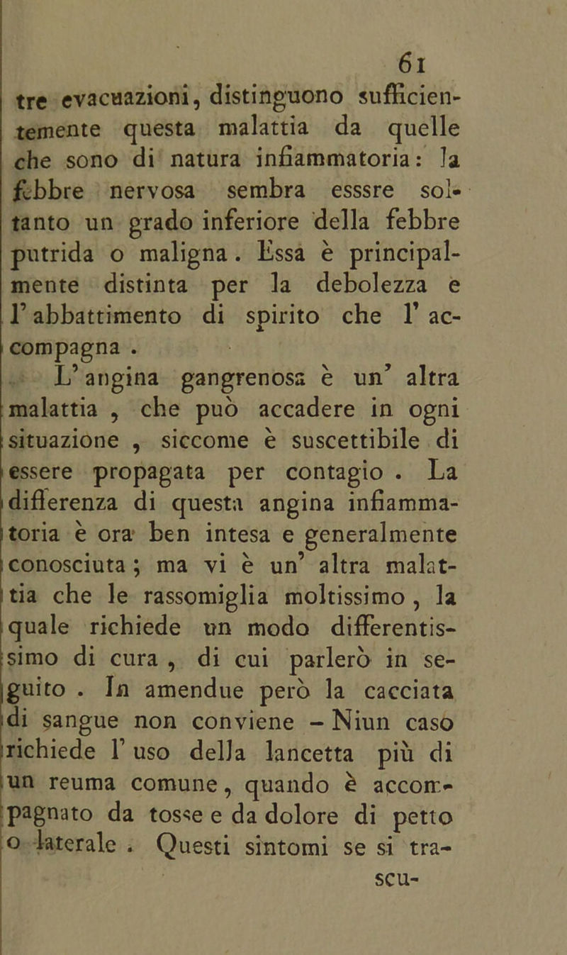tre evacuazioni, distineuono suflicien- temente questa malattia da quelle che sono di’ natura infammatoria: la febbre nervosa sembra esssre sole tanto un prado inferiore della febbre putrida o maligna. Issa é principal- mente distinta per la debolezza e Pabbattimento di spirito che I’ ac- compagna . : I’ angina gangrenosa e€ un’ altra malattia , che puo accadere in ogni situazione , siccome é suscettibile di essere propapata per contagio. La diflerenza di questa angina infiamma- toria e ora ben intesa e generalmente conosciuta; ma vi é un’ altra malat- tia che le rassomiglia moltissimo , la quale richiede un modo differentis- simo di cura, di cui parlerd in se- guito . In amendue perd la cacciata di sangue non conviene — Niun caso richiede I’ uso delJa lancetta pit di un reuma comune, quando é accor- pagnato da tossee dadolore di petto o-taterale . Questi sintomi se si tra- | scu-