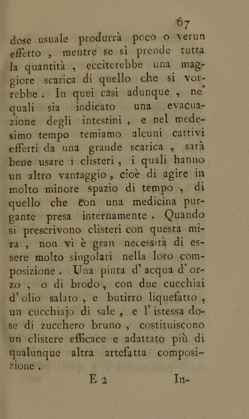 dose usuale produrra poco o verun effetto , mentre se si prende tutta Ja quantita , ecciterebbe una mag- giore scarica di quello che si vor- rebbe. In quei casi adunque , ne’ quali sia indieato una evacua- zione degli intestini, e nel mede- simo tempo temiamo alcuni’ cattivi effetti da una grande scarica , sara bene usare i clisteri, i quali hanno un altro vantaggio, cioe di agire in molto minore spazio di tempo , di quello che €on una medicina pur- eante presa internamente. Quando si prescrivono clisteri con questa mi- ra, non vi @ gran necessita di es- sere molto singolari nella loro com- posizione. Una pinta d’ acqua d’or- zo , o di brodo, con due cucchiai @ olio salato , e butirro liquefatto , un cucchiajo di sale, e I’ istessa do- se di zucchero bruno , costituiscono un clistere eflicace e adattato piu di qualunque altra artefatta composi~ zione . Ea ite