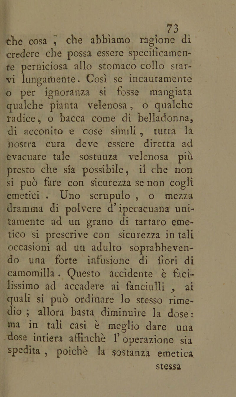 the cosa 5 che abbiamo ragione di credere che possa essere specificamen- te perniciosa allo stomaco collo star- vi lungamente. Cosi se incautamente oO per ignoranza si fosse mangiata qualche pianta velenosa, o qualche tadice, o bacca come di belladonna, di acconito e cose simi, tutta la nostra cura deve essere diretta ad évacuare tale sostanza velenosa pit presto che sia possibile, il che non si puo fare con sicurezza se non coglt emetici . Uno scrupulo, o mezza dramma di polvere d’ ipecacuana uni- tamente ad un grano di tartaro eme- tico si presctive con sicurezza in tali occasioni ad un adulto soprabbeven- do una forte infusione di fiori di camomilla. Questo accidente é faci- lissimo ad accadere ai fanciulli , ai quali si puo ordinare lo stesso rime- dio ; allora basta diminuire la dose: ma in tali casi € meglio dare una dose intiera affinché /’ Operazione sia spedita , poiche la sostanza emetica stessa