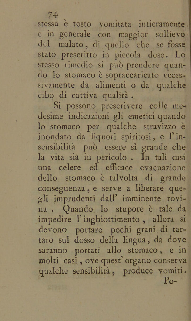 24 stessa € tosto vomitata intieramente, e in generale con maggior sollieve del malato, di quello che se fosse stato prescritto in piccola dose. Lo stesso rimedio si puo prendere quan- do lo stomaco é sopraccaricato ecces- sivamente da alimenti o da qualche cibo di cattiva qualita. Si possono prescrivere colle me desime indicazioni gli emetici quando lo stomaco per qualche stravizzo é€ inondato da liquori spiritosi, e V’in- sensibilita puo essere si grande che la vita sia in pericolo . In tali casi una celere ed efficace evacuazione dello stomaco ¢€ talvolta di grande conseguenza,e serve a liberare que- gli imprudenti dall’ imminente rovi- na. Quando lo stupore é tale da impedire VP inghiottimento , allora si devono portare pochi grani di tar- taro sul dosso della lingua, da dove saranno portati allo stomaco, e in molti casi, ove quest organo conserva qualche sensibilita, produce vomiti. Po-