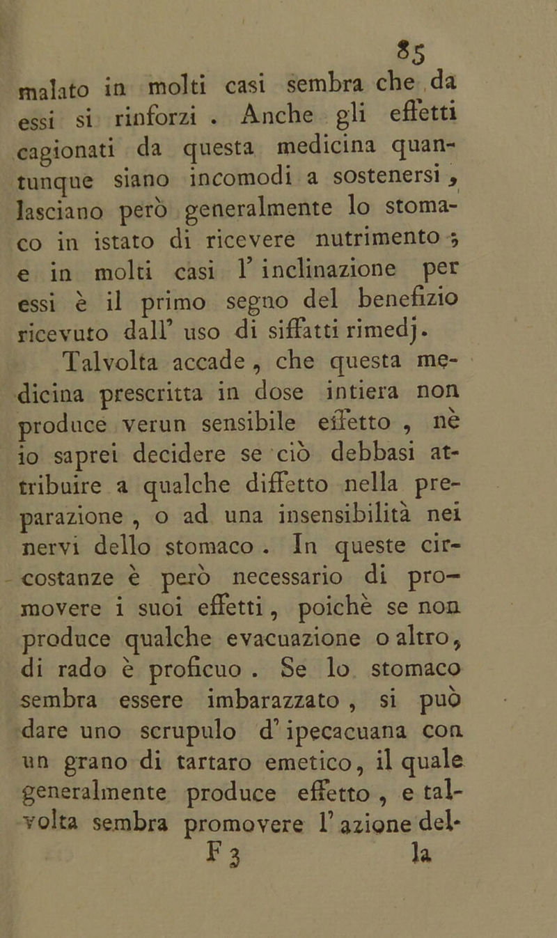 \ malato in molti casi sembra che da essi. si. rinforzi . Anche. gli effetti Jasciano perd generalmente lo stoma- co in istato di ricevere nutrimento 5 e in molti casi TV inclinazione per essi @ il primo segno del benefizio ricevuto dall’ uso di siffatti rimedj. Talvolta accade, che questa me- produce verun sensibile effetto , ne io saprei decidere se cid debbasi at- tribuire a qualche diffetto nella pre- parazione , o ad una insensibilita nei nervi dello stomaco. In queste cir- costanze € pero necessario di pro- movere i suoi effetti, poiché se non produce qualche evacuazione o altro, di rado é proficuo. Se lo. stomaco sembra essere imbarazzato, si pud dare uno scrupulo d’ipecacuana con un prano di tartaro emetico, il quale generalmente produce effetto, e tal- volta sembra promovere I’ azione del- F3 la