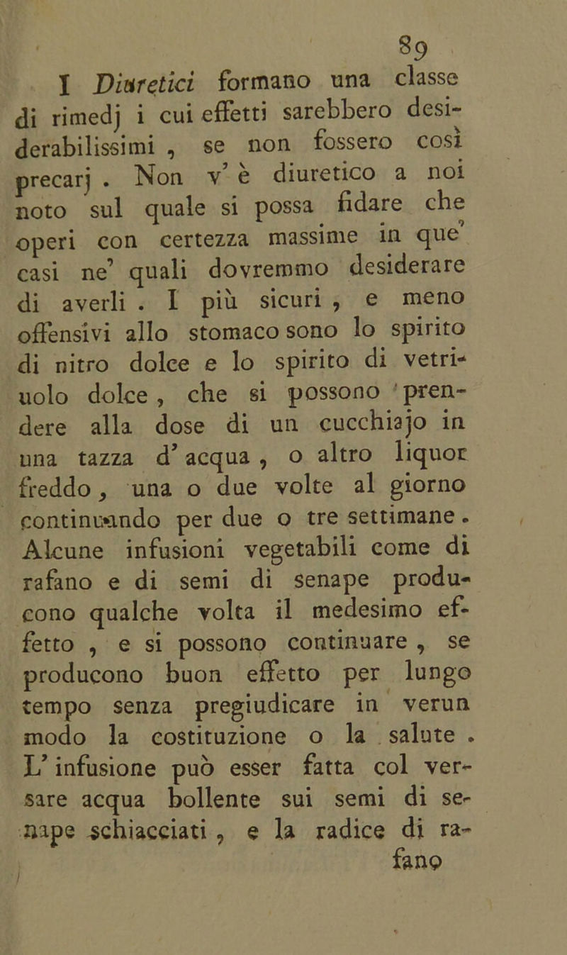 1 Diaretici formano una classe di rimedj i cui effetti sarebbero desi- derabilissimi , se non fossero cosi precarj . Non vy é diuretico a noi noto sul quale si possa fidare che -operi con certezza massime in que easi ne’ quali dovremmo desiderare di averli. I pit sicuri, e meno offensivi allo stomaco sono lo spirito di nitro dolce e lo spirito di vetri- uolo dolce, che si possono ‘pren- dere alla dose di un cucchiajo in una tazza d’acqua, o altro liquor freddo, una o due volte al giorno continuando per due o tre settimane. Alcune infusioni vegetabili come di rafano e di semi di senape produ- cono qualche volta il medesimo ef- fetto , € si possono continuare, se producono buon effetto per lungo tempo senza pregiudicare in verun modo la costituzione o la salute . L’ infusione pud esser fatta col ver- sare acqua bollente sui semi di se-— nape schiacciati, e la radice di ra- fang