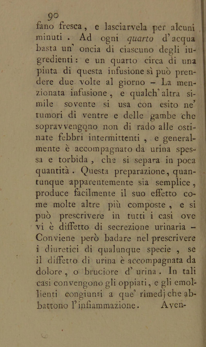 go minuti . Ad ogni quarto d’acqua eredienti: e un quarto circa di una pinta di questa infusione si pud pren- dere due. volte al giorno — La men- zionata infusione, e qualch’altra si- mile sovente si usa con esito ne’ tumori di ventre e delle pambe che sopravvengono non di rado alle osti- nate febbri intermittenti , e general- mente € accompagnato da urina spes- sa e torbida, che si separa in poca quantita. Questa preparazione, quan- tunque apparentemente sia semplice , produce facilmente il suo effetto co- vie diffetto di secrezione urinaria - Conviene perd badare nel prescrivere i diuretici di qualunque specie , se il diffetto di urina @ accompagnata da dolore, o bruciore d’ urina. In taht casi convengono gli oppiati, e gli emol- lienti congiunti a que’ rimedj che ab- battono I’ infiammazione. Ayen- Sinemet il if nll! tin