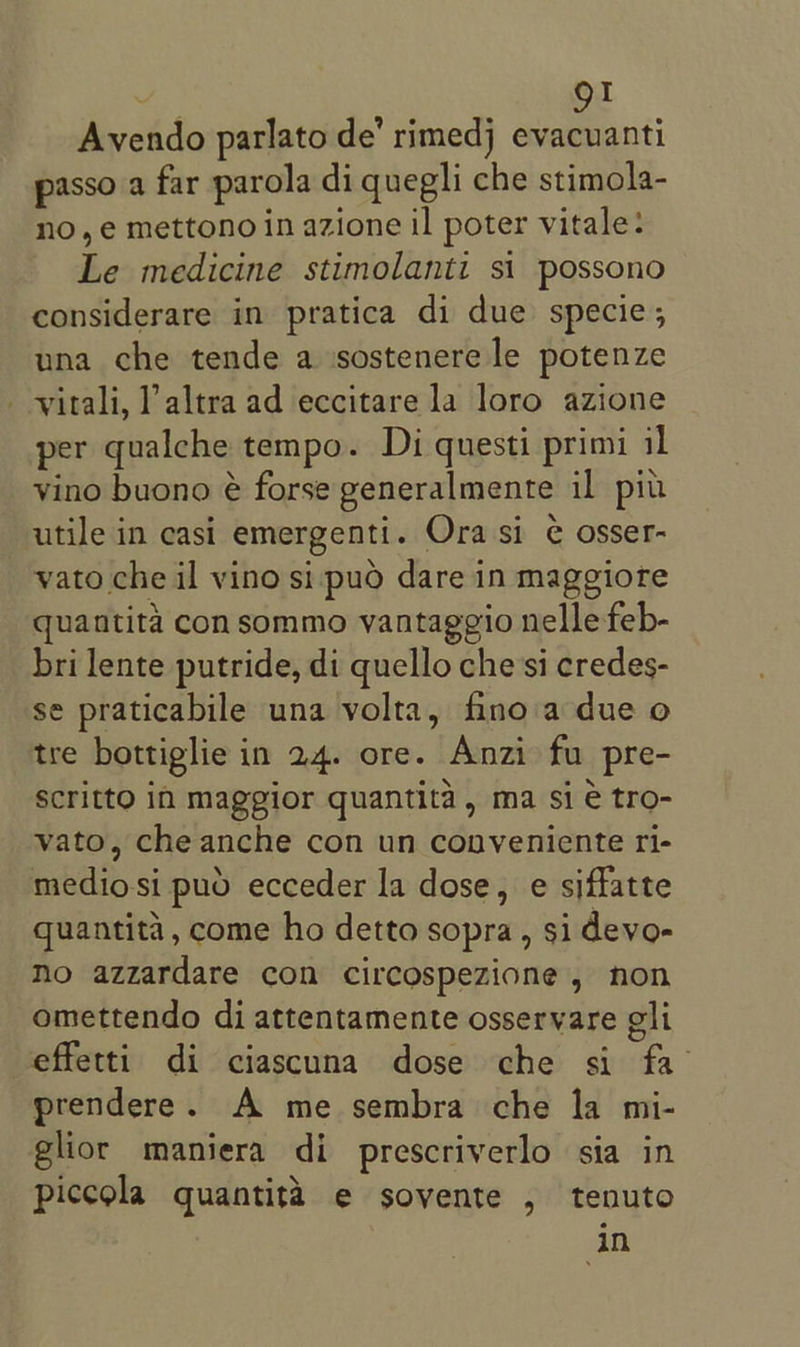 Avendo parlato de’ rimedj evacuanti passo a far parola di quegli che stimola- no,e mettono in azione il poter vitale: Le medicine stimolanti si possono considerare in pratica di due specie; una che tende a ‘sostenere le potenze - -virali, Paltra ad eccitare la loro azione per qualche tempo. Di questi primi il vino buono é forse generalmente il piu utile in casi emergenti. Ora si ¢ osser- vato che il vino si pud dare in maggiore quantita con sommo yantaggio nelle feb- bri lente putride, di quello che'si credes- se praticabile una volta, finoia due o tre bottiglie in 24. ore. Anzi fu pre- Scritto in maggior quantita, ma sie tro- vato, che anche con un conveniente ri- mediosi puo ecceder la dose, e siffatte quantita, come ho detto sopra, si devo- No azzardare con circospezione, non omettendo di attentamente osservare gli effetti di ciascuna dose che si fa prendere. A me sembra che la mi- glior maniera di prescriverlo sia in piccola quantita e sovente , tenuto in