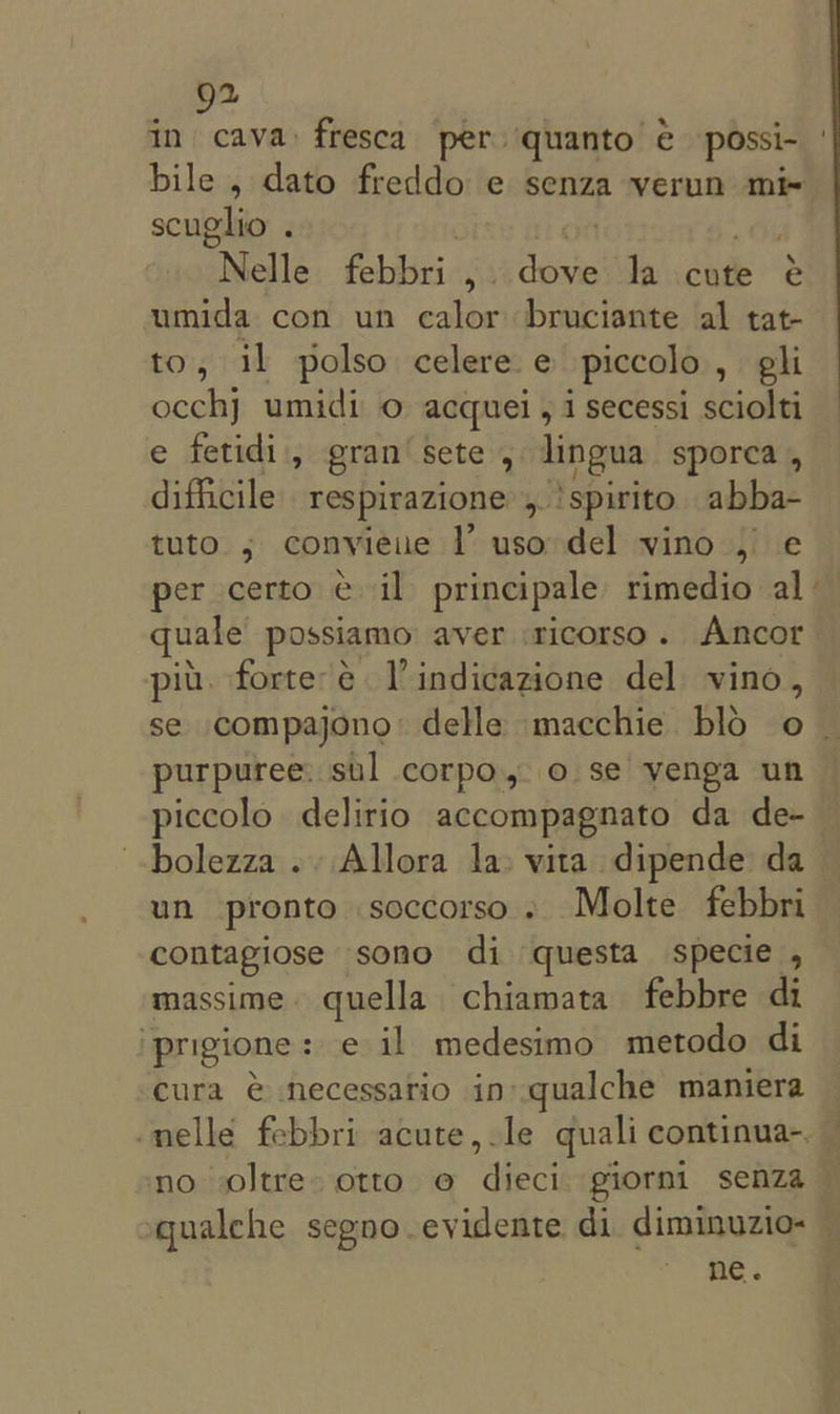 g2 in cava: fresca per quanto. e possi- scuglio . ot . Nelle febbri , dove la cute é umida con un calor bruciante al tat- to, il polso celere e piccolo , hon occhj umidi o acquei , i secessi sciolti e fetidi, gran’ sete , lingua sporea , difficile respirazione &gt; ‘Spirit ide tuto ; convieue |’ uso del vino , e per certo il principale rimedio al quale possiamo aver sicorso. Ancor pit. forte'é Vindicazione del vino, purpuree: sul corpo, o se venga un piccolo delirio accompagnato da de- bolezza .. Allora la» vita dipende da un pronto soccorso . Molte febbri contagiose sono di questa specie , massime. quella chiamata febbre di ‘prigione: e il medesimo metodo di cura € necessario in qualche maniera ne. &gt;