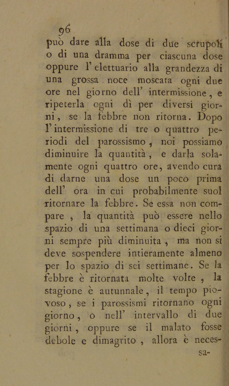 puo dare alla dose di due sctupoli oppure |’ elettuario alla grandezza di una grossa noce moscata opni due ore nel giorno dell’ intermissione , e ripeterla ogni di per diversi gior- ni, se la febbre non ritorna. Dopo VY intermissione di tre o quattro pe- riodi del parossismo , noi possiamo diminuire la quantita, e darla sola- mente ogni quattro ore, avendo cura ritornare la febbre. Se essa non com- pare , la quantita puo essere nello per lo spazio di sei settimane. Se la febbre é ritornata molte volte, la stagione € autunnale, il tempo pio- Voso, sé 1 parossismi ritornano ogni giorno, o nell’ intervallo di due giorni, oppure se il malato fosse debole e dimagrito , allora e neces-— Sa