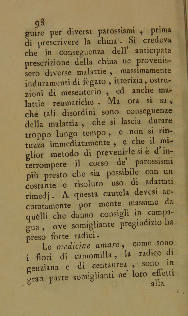 guire per diversi parossismi , prima di prescrivere la china. Si credeva che in conseguenza dell’ anticipata prescrizione della china ne provenis- sero diverse malattie , massimamente induramenti di fegato , itterizia, ostru- zioni di mesenterio , ed anche ma lattie reumatiche . Ma ora si say che tali disordini sono conseguenze della malattia, che si lascia durare troppo lungo tempo, ¢€ non si rin- tuzza immediatamente , e che il mi- glior metodo di prevenirle sie d’ in- terrompere il corso de’ parossismi piu. presto che sia possibile con un costante e risoluto uso di adattati rimedj. A questa cautela devesi ac- curatamente por mente massime da quelli. che danno consigli in campa- gna, ove somigliante pregiudizio ha preso forte radici. Le medicine amare, come sono 5 fioti. di camomilla, la radice di genziana ¢€ di centaurea , sono in oran parte somiglianti ne’ loro effetti alla